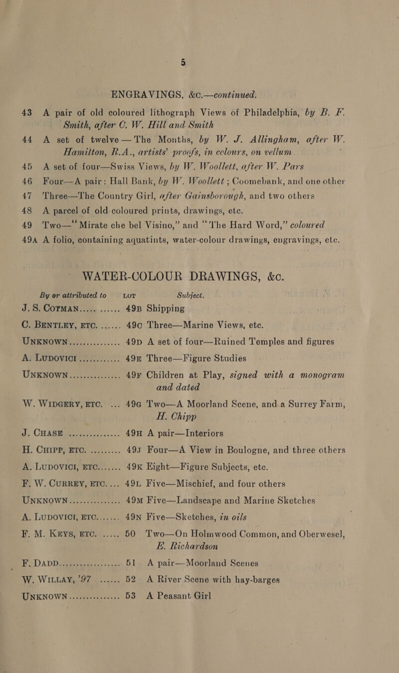 44 45 46 47 48 49 ENGRAVINGS, &amp;c.—continued. A pair of old coloured lithograph Views of Philadelphia, by B. F. Smith, after C. W. Hill and Smith | A set of twelve—The Months, by W. J. Allingham, after Mine Hamilton, R.A., artists’ proofs, in colours, on vellum A set of Gs ies Views, by W. Woollett, after W. Pars Four—A pair: Hall Bank, by W. Woollett ; Coomebank, and one other Three-—The Country Girl, after Gainsborough, and two others A parcel of old.coloured prints, drawings, etc. Two— Mirate che bel Visino,” and “The Hard Word,” coloured WATER-COLOUR DRAWINGS, &amp;c. J.S. COPMAN..... ...... 49B Shipping C. BENTLEY, ETC. ...... 49c Three—Marine Views, etc. MO MIHOWNi7 ar s.......:. 49p A set of four—Ruined Temples and figures A. Lupovict ............ 49&amp; Three—Figure Studies UNKNOWN...........005: 49¥ Children at Play, signed with a monogram and dated W. WIDGERY, ETC. ... 494 Two—A Moorland Scene, and.a Surrey Farm, H. Chipp i, CHASM s...:.: 49H A pair—lInteriors Sett. CHIPRY HIG .c...:.. 493 Four—A View in Boulogne, and three others A) ‘LUDOVICI, ETC....... 49x Hight—Figure Subjects, etc. LINKNOWN ka: sees eo 49m Five—Landscape and Marine Sketches A. LUDOVIGH BTO)...... 49nN Five—Sketches, zn oils KR. M. Karysperes.. «., 50 'Two—On Holmwood Common, and Oberwesel, KE. Richardson Fo DADD ciate ge acs oa. 51. A pair—Moorland Scenes W. WILLA 97 oo): 52 <A River Scene with hay-barges