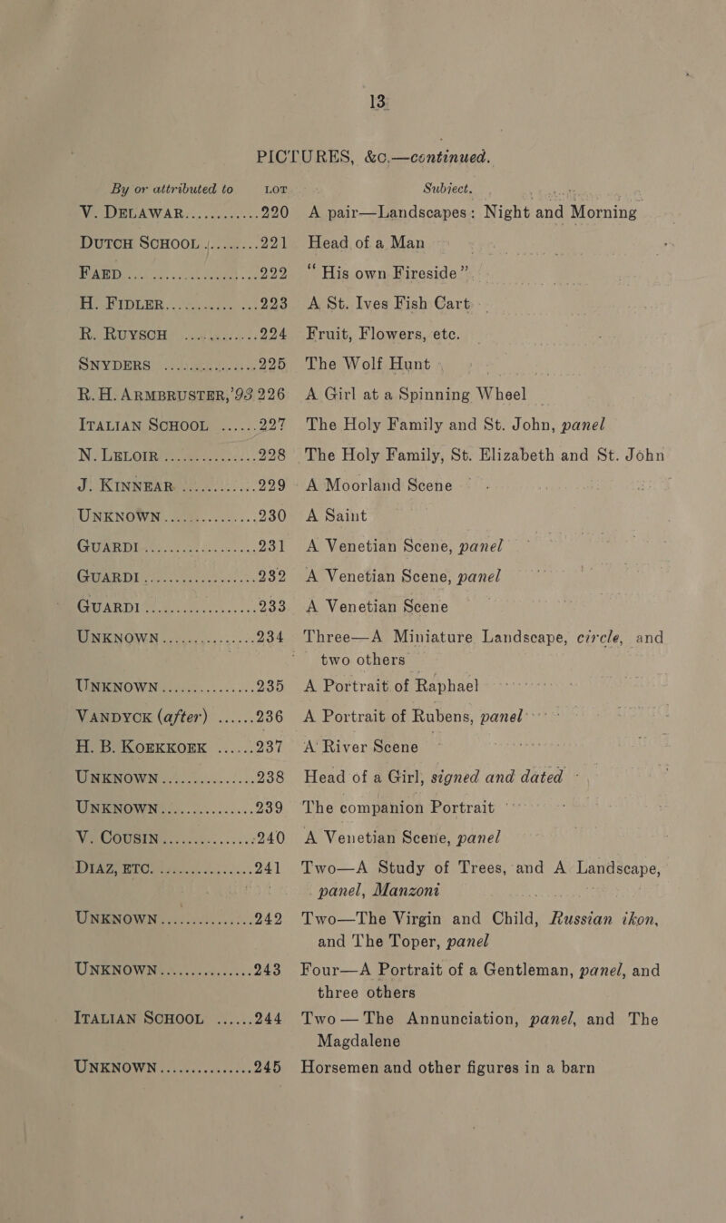 By or attributed to LOT Weim hA WAR: ...s.e0+c: 220 DutTcH SCHOOL j........ 221 UU a ie ai att 222 Lg ANSE 9 0) AAS eda e ar 223 FuaLEGUIMSOI Fs 59 Vas. cs 224 SNM DIRS: yg di te ae 225 R. H. ARMBRUSTER, 93 226 ITALIAN SCHOOL ...... 997 NR RLOMRI De eee. 928 J RINnwex pee eit. 229 TINE NOWN coe. ccues- 230 EB 62 Oe 93) CPR ee casts 2$2 CSO Ra ee ae 233 COSTS ld. Gee er 234 TINTON OWN 2. .c00..<-- 0. 235 VANDYCK (after) ...... 236 H. B. KORKKOERK ...... da UNKNOWN...... Bate e 238 WENO WN... cs. ..aes. 239 WRN OIIGENG cc bos bel ocu ves 240 WGA CIO Miccis cp se.’ 241 UNKNoWN.... Se A 242 UNKNOWN............... 243 ITALIAN SCHOOL ...... 244 RENE NQWN ooo vccc ets ea des 245 Subiect. A GE saccnont Head of.a Man “ His own Fireside” A St. Ives Fish Cart.» . Night and Morning Fruit, Flowers, ete. The Wolf Hunt A Girl at a Spinning Wheel The Holy Family and St. John, panel The Holy Family, St. Elizabeth and St. John A Moorland Scene A Saint A Venetian Scene, panel A Venetian Scene, panel A Venetian Scene Three—A Miniature Landscape, circle, and A Portrait of Raphael A Portrait of Rubens, panel’ A River Scene _ Head of a Girl, signed and dated ~ The companion Portrait’ *** A Venetian Scene, panel Two—A Study of Trees, and A Landscape, panel, Manzoni Two—tThe Virgin and Child, Russian ckon, and The Toper, panel Four—A Portrait of a Gentleman, panel, and three others Two—The Annunciation, panel, and The Magdalene Horsemen and other figures in a barn
