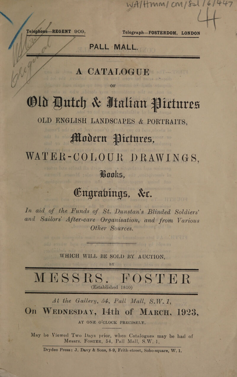     Telegraph—_FOSTERDOM, LONDON Sipe ee ee ee PALL MALL.  Old Dutch &amp; Italian Pictures OLD ENGLISH LANDSCAPES &amp; PORTRAITS, Modern Pictur e%, WATER-COLOUR DRAWINGS, Books, Gngratings, Ser. In aid of the Funds of St. Dunstan’s Blinded Soldiers and Sailors’ After-care Organisation, and from Various Other Sources.  WHICH WILL BE SOLD BY AUCTION, BX MESSRS. FOSTER (Established 1810)    At the Gallery, 54, Pall Mail, S.W. 1, On WeEpNespaAy, 14th of Marc, 1923, AT ONE O'CLOCK PRECISELY.  May be Viewed Two Days prior, when Catalogues may be had of Messrs. FosrEr, 54, Pall Mall, S.W. 1. oS ES ra cee | gE ES OS A ia _ : bake