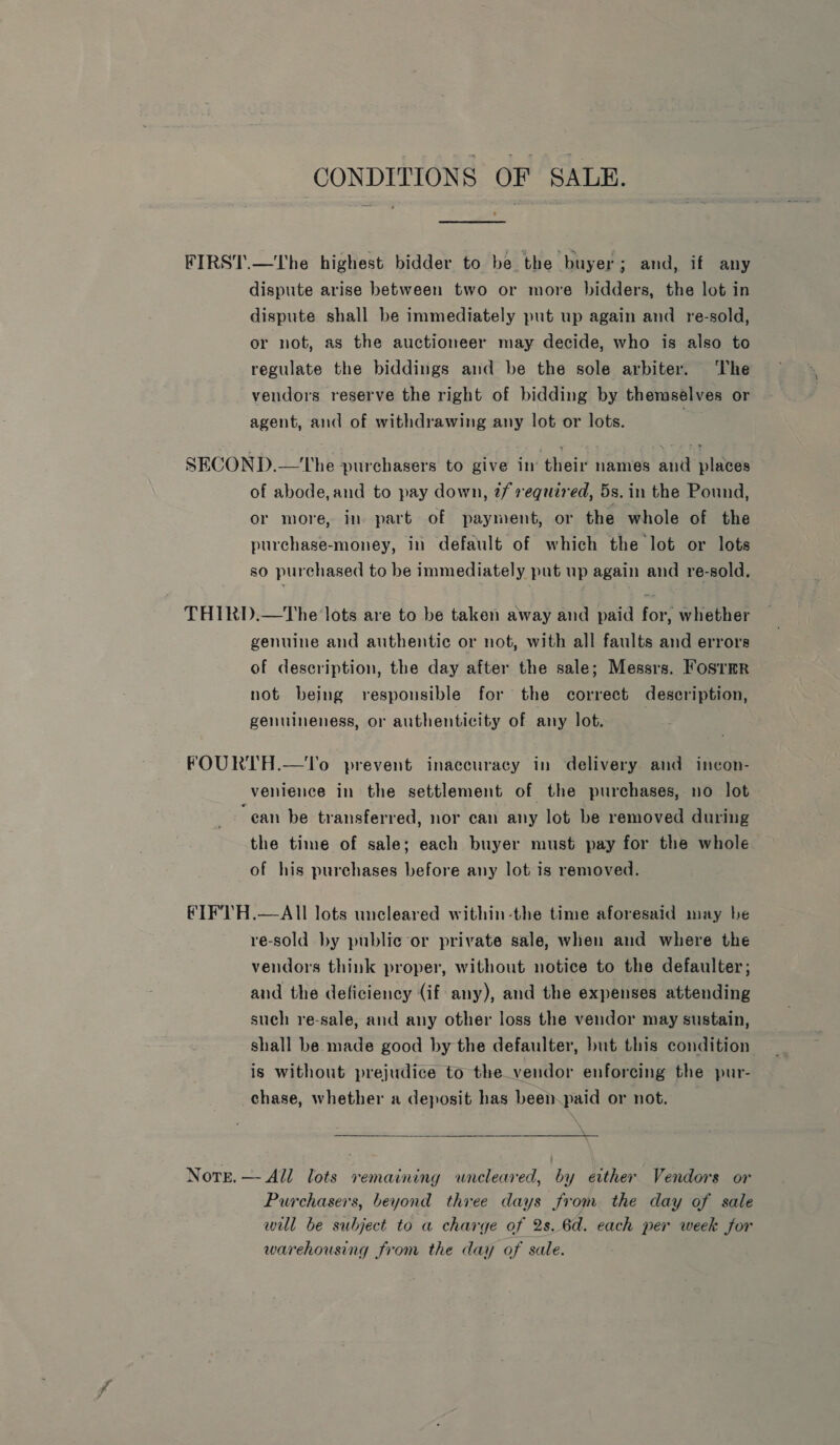 CONDITIONS OF SALE. FIRST.—The highest bidder to be the buyer; and, if any dispute arise between two or more bidders, the lot in dispute shall be immediately put up again and re-sold, or not, as the auctioneer may decide, who is also to regulate the biddings and be the sole arbiter. The vendors reserve the right of bidding by themselves or agent, and of withdrawing any lot or lots. SECOND.—The purchasers to give in’ their names and places of abode,and to pay down, 2/ required, 5s. in the Pound, or more, in part of payment, or the whole of the purchase-money, in default of which the lot or lots so purchased to be immediately put up again and re-sold. THIRD.—tThe lots are to be taken away and paid for, whether genuine and authentic or not, with all faults and errors of description, the day after the sale; Messrs. Fosrmr not being responsible for the correct description, genuineness, or authenticity of any lot. | FOURTH.—To prevent inaccuracy in delivery and inecon- venience in the settlement of the purchases, no lot “ean be transferred, nor can any lot be removed during the time of sale; each buyer must pay for the whole of his purchases before any lot is removed. FIFTH.—AIll lots uncleared within-the time aforesaid may be re-sold by public or private sale, when and where the vendors think proper, without notice to the defaulter; and the deficiency (if any), and the expenses attending such re-sale, and any other loss the vendor may sustain, shall be made good by the defaulter, but this condition is without prejudice to the_vendor enforcing the pur- chase, whether a deposit has been.paid or not. Note. —- All lots remaining uneleared, by either Vendors or Purchasers, beyond thiee days from. the day of sale will be subject to a charge of 2s. 6d. each per week for warehousing from the day of sale.