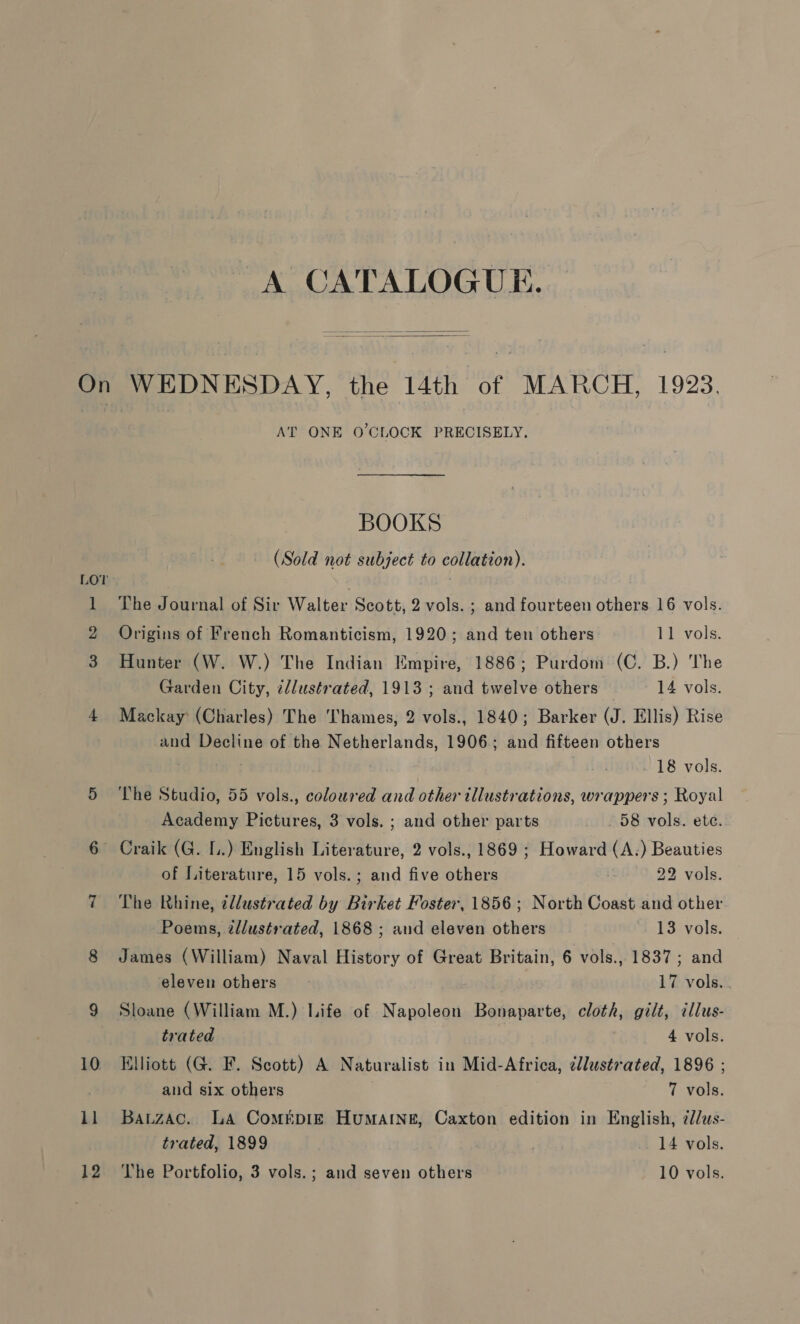   11 AT ONE 0’CLOCK PRECISELY. BOOKS (Sold not subject to collation). The Journal of Sir Walter Scott, 2 vols. ; and fourteen others 16 vols. Origins of French Romanticism, 1920; and ten others 11 vols. Hunter (W. W.) The Indian Empire, 1886; Purdom (C. B.) The Garden City, c/lustrated, 1913 ; and twelve others 14 vols. Mackay (Charles) The Thames, 2 vols., 1840; Barker (J. Ellis) Rise and Decline of the Netherlands, 1906; and fifteen others - 18 vols. The Studio, 55 vols., coloured and other illustrations, wrappers ; Royal Academy Pictures, 3 vols. ; and other parts _ 58 vols. ete. ~ Craik (G. 1.) English Literature, 2 vols., 1869 ; Howard (A.) Beauties of Literature, 15 vols. ; and five others 22 vols. The Rhine, cllustrated by Birket Foster, 1856; North Coast and other Poems, ¢llustrated, 1868 ; and eleven others 13 vols. James (William) Naval History of Great Britain, 6 vols., 1837; and eleven others ~ 17 vols. Sloane (William M.) Life of Napoleon Bonaparte, cloth, gilt, illus- trated 4 vols. Elliott (G. F. Scott) A Naturalist in Mid-Africa, cllustrated, 1896 ; and six others 7 vols. Bautzac. LA ComrEpIE Humatne, Caxton edition in English, 7/us- trated, 1899 ; 14 vols.