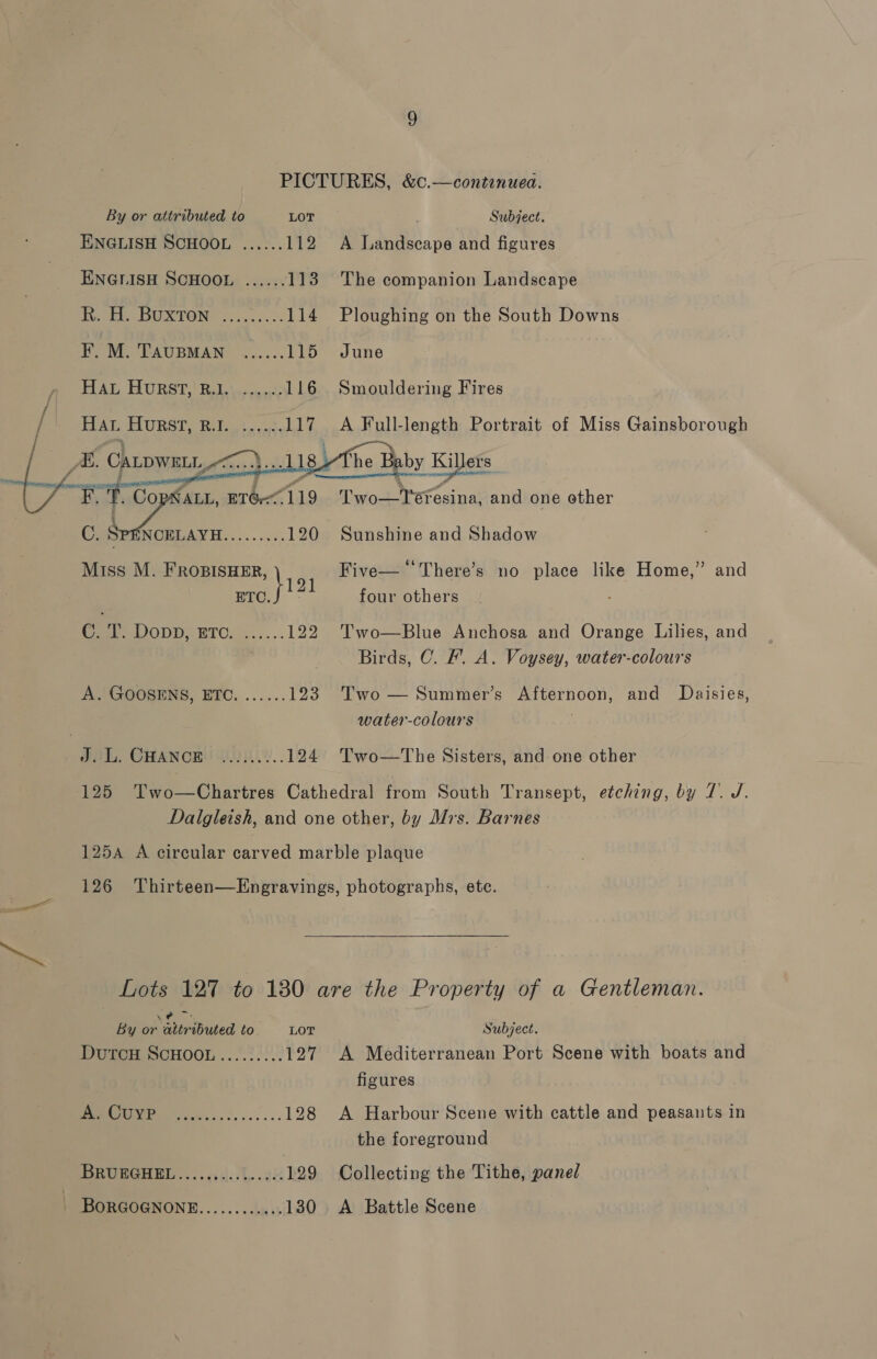 PICTURES, &amp;c.—continuea.   By or attributed to LOT Subject. ENGLISH SCHOOL ...... 112 A Landscape and figures ENGLISH SCHOOL ...... 113 The companion Landscape Tote UR TONG cis. os 114 Ploughing on the South Downs F.M. TaupMan ......115 June HAL Hurst, R.1. ......116 Smouldering Fires , Hat Horst, r.t. ......117 A Full-length Portrait of Miss Gainsborough / As. Canpwat, : ).. 118 fhe Baby Killers HERG CALL, BT&amp;7119 Two-YTeresina, and one ether 3 C. i ee, siete 120 Sunshine and Shadow Miss M. ae f Five—‘There’s no place like Home,” and ETC. four others Ce DOUD: ETO. 4..... 122 Two—Blue Anchosa and Orange Lilies, and Birds, C. F. A. Voysey, water-colours A. GOOSENS, ETC. ......123 Two — Summer’s Afternoon, and Daisies, water-colours J. L. CHANCE ......... 124 Two—tThe Sisters, and one other 125 Two—Chartres Cathedral from South Transept, etching, by 7. J. Dalgleish, and one other, by Mrs. Barnes 125A A circular carved marble plaque 126 Thirteen—Engravings, photographs, ete. Da,  Lots 127 to 180 are the Property of a Gentleman. &lt;2 : By or attributed to. —- LOT Subject. DutcH SCHOOL......... 127 &lt;A Mediterranean Port Scene with boats and figures OU 128 A Harbour Scene with cattle and peasants in the foreground DEUCE ERL ..cadal..22 129 Collecting the Tithe, panel | BORGOGNONE............ 130 A Battle Scene