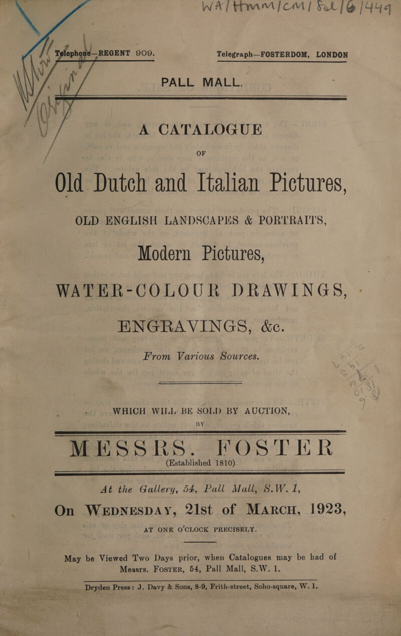   —REGENT 909. Telegraph—FOSTERDOM, LONDON  PALL MALL.     o/ A CATALOGUE OF Old Dutch and Italian Pictures, OLD ENGLISH LANDSCAPES &amp; PORTRAITS, Modern Pictures, WATER-COLOUR DRAWINGS, ENGRAVINGS, &amp;c. From Various Sources.  WHICH WII, BE SOLD BY AUCTION, BY MESSRS. FOSTER  (Established 1810)    At the Gallery, 54, Pall Mail, S.W. 1, On WEDNESDAY, 21st of Marcu, 1923, AT ONE O'CLOCK PRECISELY.  May be Viewed Two Days prior, when Catalogues may be had of Messrs. Foster, 54, Pall Mall, S.W. 1. Dryden Press: J. Davy &amp; Sons, 8-9, Frith-street, Soho-square, W. 1.