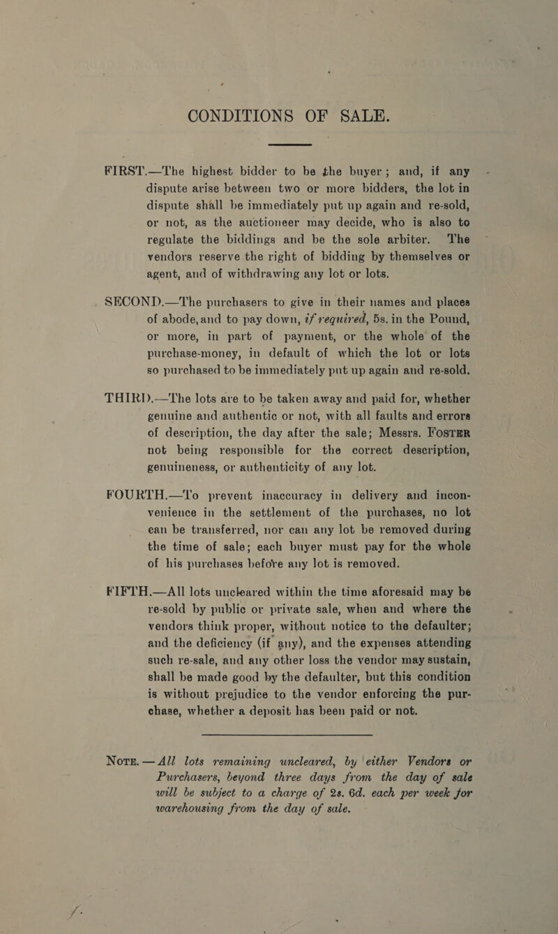CONDITIONS OF SALE. FIRST.—The highest bidder to be the buyer; and, if any dispute arise between two or more bidders, the lot in dispute shall be immediately put up again and re-sold, or not, as the auctioneer may decide, who is also to regulate the biddings and be the sole arbiter. The vendors reserve the right of bidding by themselves or agent, and of withdrawing any lot or lots. SECOND.—tThe purchasers to give in their names and places of abode, and to pay down, tf required, 5s. in the Pound, or more, in part of payment, or the whole of the purchase-money, in default of which the lot or lots so purchased to be immediately put up again and re-sold. THIRD.—The lots are to be taken away and paid for, whether genuine and authentic or not, with all faults and errors of description, the day after the sale; Messrs. FosTHR not being responsible for the correct description, genuineness, or authenticity of any lot. FOURTH.—To prevent inaccuracy in delivery and incon- venience in the settlement of the purchases, no lot ean be transferred, nor can any lot be removed during the time of sale; each buyer must pay for the whole of his purchases before any lot is removed. FIFTH.—AI]I lots unckeared within the time aforesaid may be re-sold by public or private sale, when and where the vendors think proper, without notice to the defaulter; and the deficiency (if any), and the expenses attending such re-sale, and any other loss the vendor may sustain, shall be made good by the defaulter, but this condition is without prejudice to the vendor enforcing the pur- chase, whether a deposit has been paid or not. Nore. — All lots remaining wncleared, by either. Vendors or Purchasers, beyond three days from the day of sale will be subject to a charge of 2s. 6d. each per week for warehousing from the day of sale.