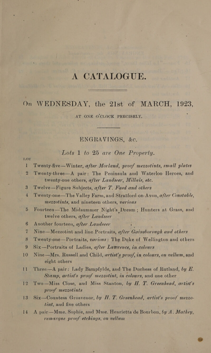 A CATALOGUE.  On WEDNESDAY, the 2ist of MARCH, 1923, AT ONE O'CLOCK PRECISELY. KNGRAVINGS, &amp;c. Lots 1 to 25 are One Property. Lov | 1 Twenty-five—Winter, after Morland, proof mezzotints, small plates 2 ‘Twenty-three—A pair: The Peninsula and Waterloo Heroes, and twenty-one others, after Landseer, Millats, ete. a Twelve—Figure Subjects, after 7. Faed and others 4 ‘l'wenty-one—The Valley Farm, and Stratford-on-A von, after Constable, — mezzotints, and nineteen others, various 5 Fourteen—The Midsummer Night's, Dream ; Hunters at Grass, and twelve others, after Landseer 6 Another fourteen, after Landseer 7 Nine—Mezzotint and line Portraits, after Gainsborough and others 8 'T'wenty-one—Portraits, various: Vhe Duke of Wellington and others 9 Six—Portraits of Ladies, after Lawrence, in colours 10 Nine—Mrs. Russell and Child, artist’s proof, in colours, on vellum, and eight others 11 Three—A pair: Lady Bampfylde, and The Duchess of Rutland, by E. Stamp, artists proof mezzotint, in colours, and one other 12 Two —Miss Close, and Miss Stanton, by H. 7. Greenhead, artist’s proof mezzotints 13. Six—Countess Grosvenor, by [/. 7. Greenhead, artist’s proof mezzo- tint, and five others 14 A pair—Mme. Sophie, and Mme. Henrietta de Bourbon, 4y A. Mathey, remarque proof etchings, on vellum
