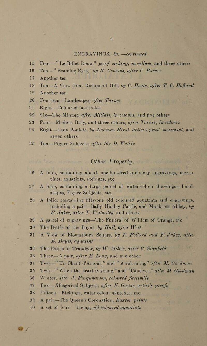 es 26 32 ENGRAVINGS, &amp;c.—continued. Ten—‘‘ Beaming Eyes,” by H. Cousins, after C. Baxter Ten—A View from Richmond Hill, by C. Heath, after 7. C. Hofland Fourteen—Landscapes, after Turner Kight—Coloured facsimiles Six—The Minuet, after Millais, in colours, and five others Four—Modern Italy, and three others, after Turner, in colours Kight—Lady Poulett, by Norman Hirst, artist’s proof mezzotint, and seven others Ten—Figure Subjects, after Sir D. Wilkie Other Property. A folio, containing about one-hundred-and-sixty engravings, mezzo- tints, aquatints, etchings, ete. A folio, containing a large parcel of water-colour drawings—Iand- scapes, Figure Subjects, etc. A folio, containing fifty-one old coloured aquatints and engravings, including a pair—Bally Hooley Castle, and Muckross Abbey, by F. Jukes, after T.. Walmsley, and others A parcel of engravings—The Funeral of William of Orange, etc. The Battle of the Boyne, by Hall, after West A View of Bloomsbury Square, by R. Pollard and FP. Jukes, after it. Dayes, aquatint The Battle of Trafalgar, by W. Miller, after C. Stanfield Three—A pair, after H. Long, and one other Two— Un Chant d’Amour,” and “ Awakening,” after M/. Gocdman ‘'wo—‘‘ When the heart is young,” and “ Captives,” a/ter M. Goodman Winter, after J. Farquharson, coloured facsimile ‘T'wo—Allegorical Subjects, after I. Goetze, artist’s proofs A pair—The Queen’s Coronation, Barter prints A set of four—Racing, old coloured aquatints