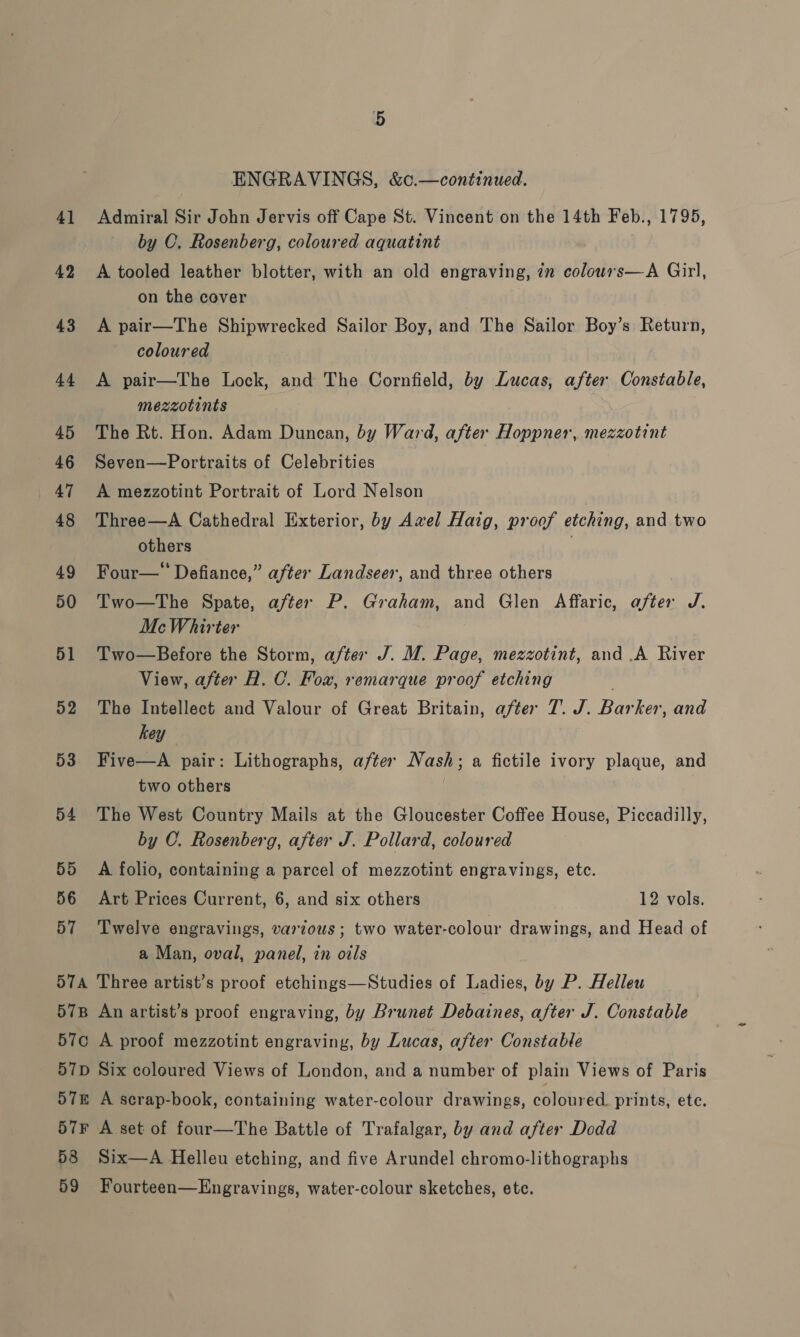 57E 57F 58 ENGRAVINGS, &amp;c.—continued. Admiral Sir John Jervis off Cape St. Vincent on the 14th Feb., 1795, by C. Rosenberg, coloured aquatint A tooled leather blotter, with an old engraving, in colouwrs—A Girl, on the cover A pair—The Shipwrecked Sailor Boy, and The Sailor Boy’s Return, coloured A pair—The Lock, and The Cornfield, by Lucas, after Constable, mezzotints The Rt. Hon. Adam Duncan, by Ward, after Hoppner, mezzotint Seven—Portraits of Celebrities A mezzotint Portrait of Lord Nelson Three—A Cathedral Exterior, by Awxel Haig, proof etching, and two others . Four—’ Defiance,” after Landseer, and three others Two—The Spate, after P. Graham, and Glen Affaric, after J. McWhirter Two—Before the Storm, after J. M. Page, mezzotint, and .A River View, after A. C. Fox, remarque proof etching . The Intellect and Valour of Great Britain, after 7. J. Barker, and hey Five—A pair: Lithographs, after Nash; a fictile ivory plaque, and two others | The West Country Mails at the Gloucester Coffee House, Piccadilly, by C. Rosenberg, after J. Pollard, coloured A folio, containing a parcel of mezzotint engravings, etc. Art Prices Current, 6, and six others 12 vols. Twelve engravings, various ; two water-colour drawings, and Head of a Man, oval, panel, in oils Three artist’s proof etchings—Studies of Ladies, by P. Helleu An artist’s proof engraving, by Brunet Debaines, after J. Constable A proof mezzotint engraving, by Lucas, after Constable Six coleured Views of London, and a number of plain Views of Paris A scrap-book, containing water-colour drawings, coloured. prints, ete. A set of four—The Battle of Trafalgar, by and after Dodd Six—A Helleu etching, and five Arundel chromo-lithographs