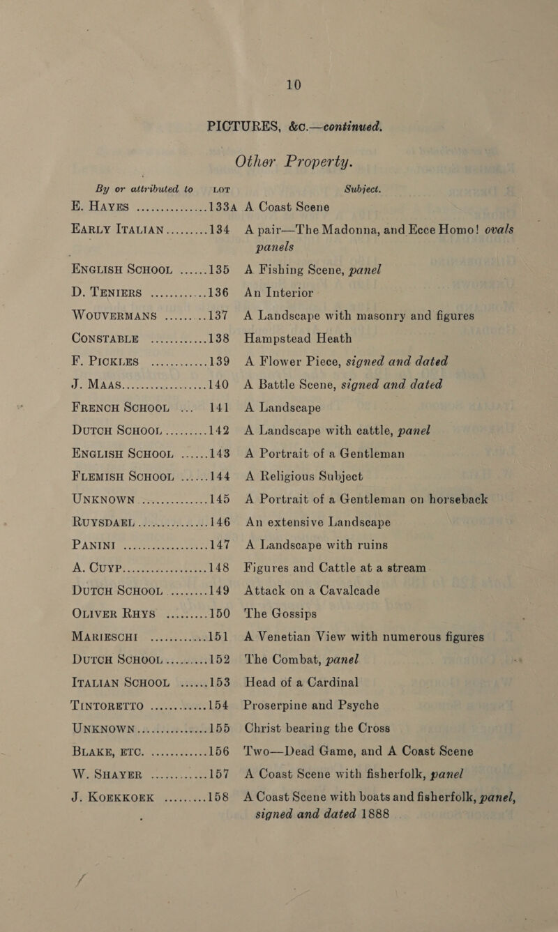 By or attributed to HE. Hayes LOT ENGLISH SCHOOL ...... 135 1). CL ENIERS 456-5. 136 WOUVERMANS ......... 137 CONSTABEE “Ue 7: 138 Puc PiG Rigs -cnice ang ee 139 J WNL AS: voueon saint fens 140 FRENCH SCHOOL ... 141 DutTcH SCHOOL .....:... 142 ENGLISH SCHOOL ...... 143 F'LEMISH SCHOOL ...... 144 UNKNOWN (os... - snes 145 ROUYSDARD .}2A00 9). 4A 146 PANING (o.aperaee,. reek 147 AO GUYPT, can peu eee 148 DUTCH SCHOOL ......... 149 OLIVER RHYS ....:.... 150 MARIESCHI © .........036 151 DutTCH SCHOOL......... 152 ITALIAN SCHOOL ...... 153 TINTORETTO ...;.. Were 154 TANENOWN). 4 uitive.teak 155 BLAKE RIO. Aine 156 Wie Bian B85... ee 157 Jy ROERKEK ORK ss. ¢0.ci2 158 Subject. A pair—The Madonna, and Ecce Homo! ovals panels A Fishing Scene, panel An Interior A Landscape with masonry and figures Hampstead Heath A Flower Piece, signed and dated A Battle Scene, signed and dated A Landscape A Landscape with cattle, panel A Portrait of a Gentleman A Religious Subject A Portrait of a Gentleman on horseback An extensive Landscape A Landscape with ruins Figures and Cattle at a stream Attack on a Cavalcade The Gossips A Venetian View with numerous figures The Combat, panel Head of a Cardinal Proserpine and Psyche Christ bearing the Cross Two—Dead Game, and A Coast Scene A Coast Scene with fisherfolk, panel A Coast Scene with boats and fisherfolk, panel, signed and dated 1888