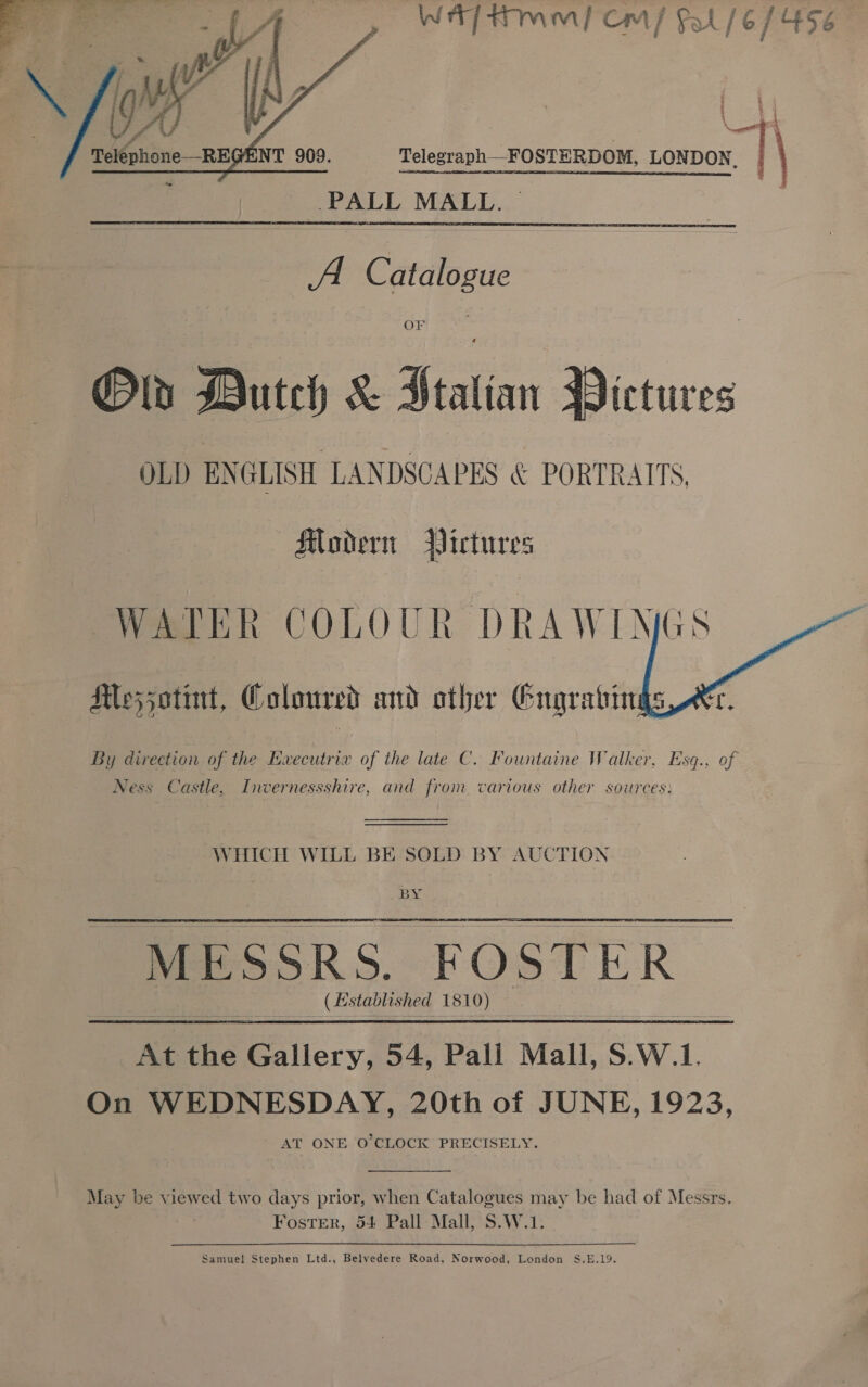 Wt] twin) Cm Pal /6 1456   Teléphone—RE NT 909. Telegraph—FOSTERDOM, LONDON, |   Old Dutch &amp; J satire Mictures OLD ENGLISH LANDSCAPES &amp; PORTRAITS Modern Pictures WATER COLOUR DRAWIN Moesjotint, Coloured and other Engrabing:  By direction of the EHvecutrix of the late C. Fountaine Walker, Esq., of Ness Castle, Invernessshire, and from various other sources:   WHICH WILL BE SOLD BY AUCTION BY MESSRS, FOsT! icR x Established 1810) At the Gallery, 54, Pall Mall, S.W.1. On WEDNESDAY, 20th of JUNE, 1923, ' AT ONE O'CLOCK PRECISELY.  May be viewed two days prior, when Catalogues may be had of Messrs. Foster, 54 Pall Mall, S.W.1. Samuel Stephen Ltd., Belvedere Road, Norwood, London S.E.19.