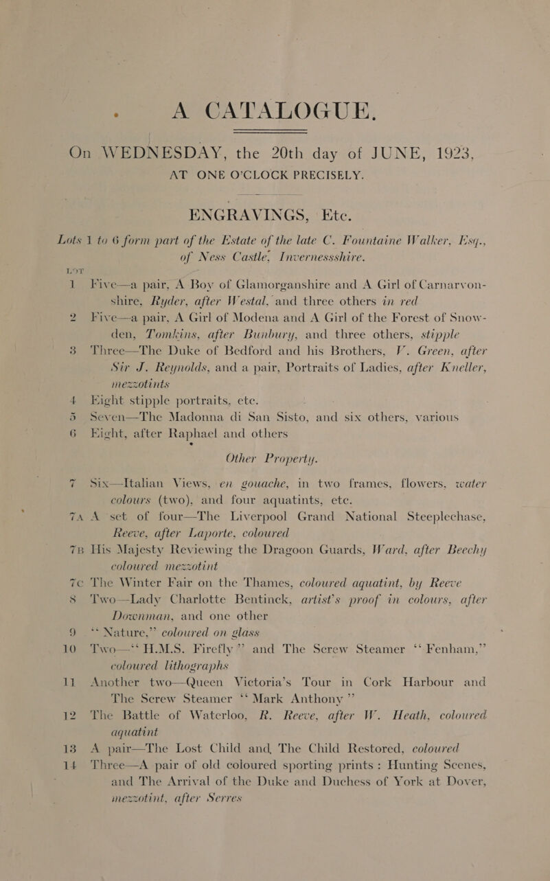 Pe ACA TALOGUE: AT ONE O’CLOCK PRECISELY.  ENGRAVINGS. ‘Ete. e 7 1 =I 13 14 of Ness Castle, Invernessshire.  Five—a pair, A Boy of Glamorganshire and A Girl of Carnarvon- shire, Ryder, after Westal, and three others in red Five—a pair, A Girl of Modena and A Girl of the Forest of Snow- den, Tomkins, after Bunbury, and three others, stipple Three—The Duke of Bedford and his Brothers, V’. Green, after Sir J. Reynolds, and a pair, Portraits of Ladies, after Kvneller, mezzotints Eight stipple portraits, ete. Seven—The Madonna di San Sisto, and six others, various Eight, after Raphael and others : Other Property. Six—tItalian Views, en gouache, in two frames, flowers, water colours (two), and four aquatints, ete. A set of four—The Liverpool Grand National Steeplechase, Reeve, after Laporte, coloured His Majesty Reviewing the Dragoon Guards, Ward, after Beechy coloured mezzotint The Winter Fair on the Thames, coloured aquatint, by Reeve Two—Lady Charlotte Bentinck, artist’s proof in colours, after Downman, and one other ** Nature,” coloured on glass Two—* H.M.S. Firefly’? and The Screw Steamer ‘'-Fenham,” coloured lithographs Another two—Queen Victoria’s Tour in Cork Harbour and The Serew Steamer *‘ Mark Anthony ”’ The Battle of Waterloo, R. Reeve, after W. Heath, coloured aquatint A pair—The Lost Child and, The Child Restored, coloured Three—A pair of old coloured sporting prints : Hunting Scenes, and The Arrival of the Duke and Duchess of York at Dover, mezzotint, after Serres