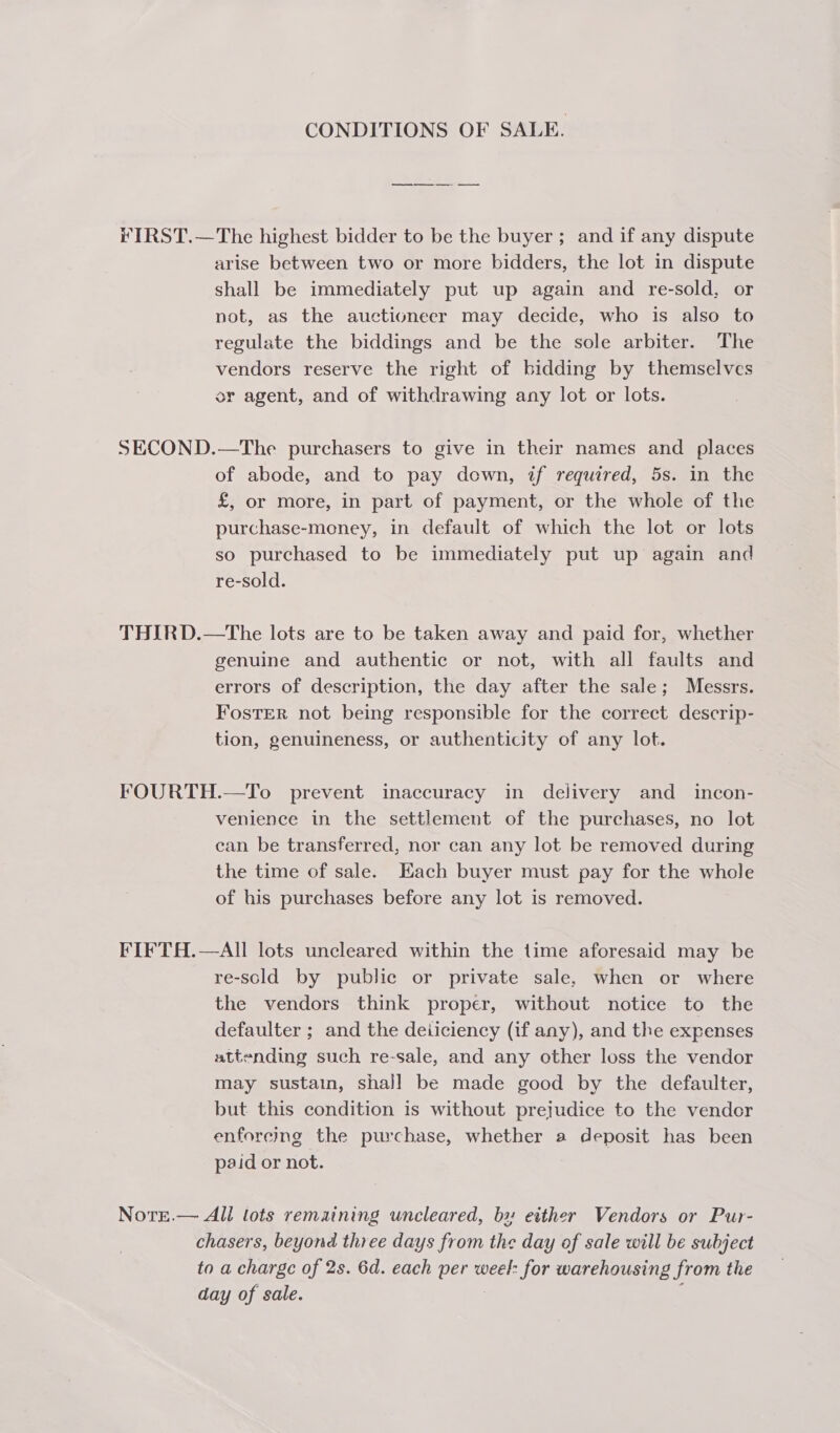 CONDITIONS OF SALE. FY IRST.—The highest bidder to be the buyer ; and if any dispute arise between two or more bidders, the lot in dispute shall be immediately put up again and re-sold, or not, as the auctioneer may decide, who is also to regulate the biddings and be the sole arbiter. The vendors reserve the right of bidding by themselves or agent, and of withdrawing any lot or lots. SECOND.—The purchasers to give in their names and places of abode, and to pay down, if required, 5s. in the £, or more, in part of payment, or the whole of the purchase-money, in default of which the lot or lots so purchased to be immediately put up again and re-sold. THIRD.—The lots are to be taken away and paid for, whether genuine and authentic or not, with all faults and errors of description, the day after the sale; Messrs. FostTER not being responsible for the correct descrip- tion, genuineness, or authenticity of any lot. FOURTH.—To prevent inaccuracy in delivery and_incon- venience in the settlement of the purchases, no lot can be transferred, nor can any lot be removed during the time of sale. Hach buyer must pay for the whole of his purchases before any lot is removed. FIFTH.—AII lots uncleared within the time aforesaid may be re-scold by public or private sale, when or where the vendors think proper, without notice to the defaulter ; and the deiiciency (if any), and the expenses attending such re-sale, and any other loss the vendor may sustain, shall be made good by the defaulter, but this condition is without prejudice to the vendor enforcing the purchase, whether a deposit has been paid or not. Norrt.— All lots remaining uncleared, by either Vendors or Pur- chasers, beyond three days from the day of sale will be subject to a charge of 2s. 6d. each per weel: for warehousing from the day of sale. | :