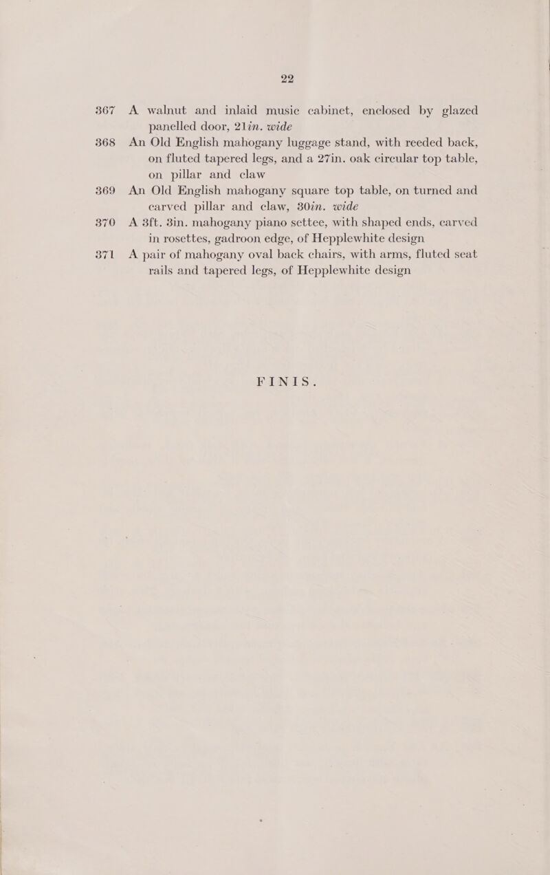 367 A walnut and inlaid music cabinet, enclosed by glazed panelled door, 21lin. wide An Old English mahogany luggage stand, with reeded back, on fluted tapered legs, and a 27in. oak circular top table, on pillar and claw An Old English mahogany square top table, on turned and carved pillar and claw, 30in. wide A 3ft. 8in. mahogany piano settee, with shaped ends, carved in rosettes, gadroon edge, of Hepplewhite design A pair of mahogany oval back chairs, with arms, fluted seat rails and tapered legs, of Hepplewhite design FINIS.