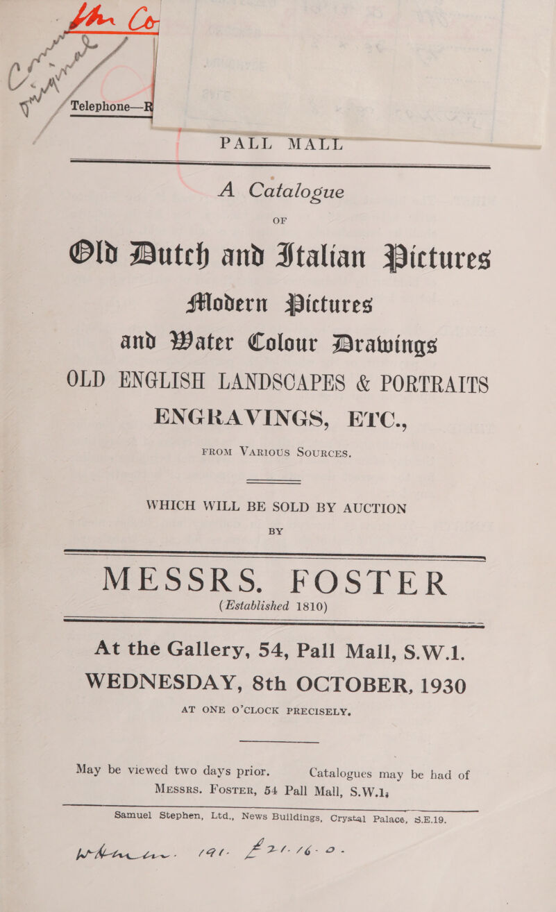  PALL MALL   A Catalogue OF Old Dutch and Stalian Pictures Modern WBictures and Water Colour Drawings OLD ENGLISH LANDSCAPES &amp; PORTRAITS ENGRAVINGS, ETC., FROM VARIOUS SOURCES.   WHICH WILL BE SOLD BY AUCTION BY MESSRS. FOSTER (Established 1810)   ee _ At the Gallery, 54, Pall Mall, S.W.1. WEDNESDAY, 8th OCTOBER, 1930 AT ONE O’CLOCK PRECISELY,  May be viewed two days prior. Catalogues may be had of Messrs. Foster, 54 Pall Mall, S.W.1; Samuel Stephen, Ltd., News Buildings, Crystal Palace, 8.E.19. ois rer L008 2.