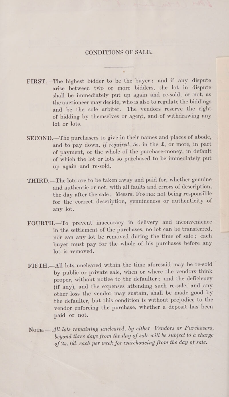 CONDITIONS OF SALE. FIRST.—The highest bidder to be the buyer; and if any dispute arise between two or more bidders, the lot in dispute shall be immediately put up again and re-sold, or not, as the auctioneer may decide, who is also to regulate the biddings and be the sole arbiter. The vendors reserve the right of bidding by themselves or agent, and of withdrawing any lot or lots. SECOND.—The purchasers to give in their names and places of abode, and to pay down, if required, 5s. in the £, or more, in part of payment, or the whole of the purchase-money, in default of which the lot or lots so purchased to be immediately put up again and re-sold. THIRD.—The lots are to be taken away and paid for, whether genuine and authentic or not, with all faults and errors of description, the day after the sale; Messrs. Fosrrr not being responsible for the correct description, genuineness or authenticity of any lot. FOURTH.—To prevent inaccuracy in delivery and inconvenience in the settlement of the purchases, no lot can be transferred, nor can any lot be removed during the time of sale ; each buyer must pay for the whole of his purchases before any lot is removed. FIFTH.—AIl lots uncleared within the time aforesaid may be re-sold— by public or private sale, when or where the vendors think proper, without notice to the defaulter; and the deficiency (if any), and the expenses attending such re-sale, and any other loss the vendor may sustain, shall be made good by the defaulter, but this condition is without prejudice to the vendor enforcing the purchase, whether a deposit has been paid or not. Note.— All lots remaining uncleared, by either Vendors or Purchasers, beyond three days from the day of sale will be subject to a charge of 2s. 6d. each per week for warehousing from the day of sale.