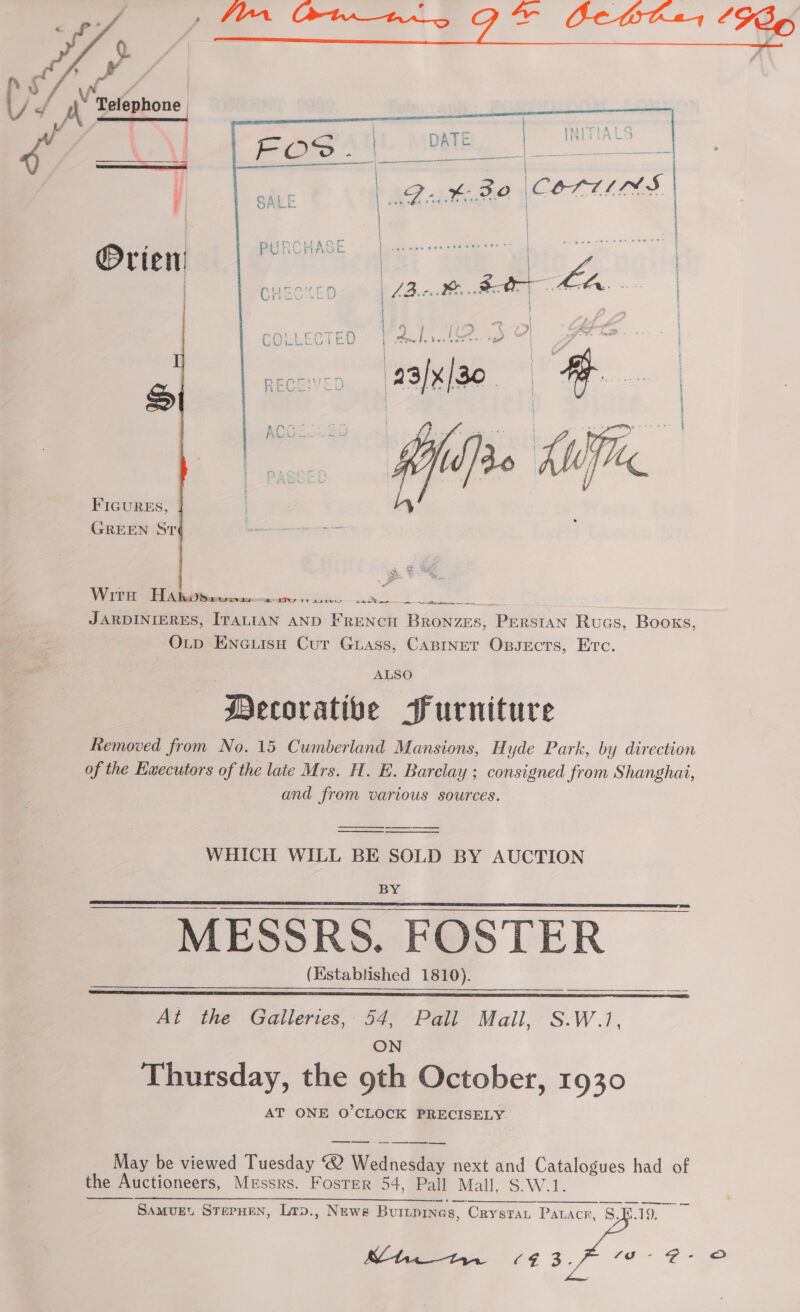 af / Ef iN | ) d A Telephone | i  ~ ——   FIGURES, GREEN ST WirH HA bi herencs Swat 1 aaa —— Fe Se JARDINIERES, ITALIAN AND FRENCH Bronzes, Persian Rucs, Books, O_p EncuisH Cur Guass, CaBInet Oxpsects, Erc. ALSO Mecorative Purniture Removed from No. 15 Cumberland Mansions, Hyde Park, by direction of the Ewecutors of the late Mrs. H. E. Barclay ; consigned from Shanghai, and from various sources. WHICH WILL BE SOLD BY AUCTION BY MESSRS. FOSTER (Established 1810).   At the Galleries, 54, Pall Mall, S.W.1, ON Thursday, the 9th October, 1930 AT ONE O’CLOCK PRECISELY. —_—_—_—— - May be viewed Tuesday ® Wednesday next and Catalogues had of the Auctioneers, Messrs. Foster 54, Pall Mall, S.W.1. OS SS a. aha ie ho eee ee Samvuet SterHen, Lrp., Nuewe Burtpines, Crystan Patacr, 8.E.19. 