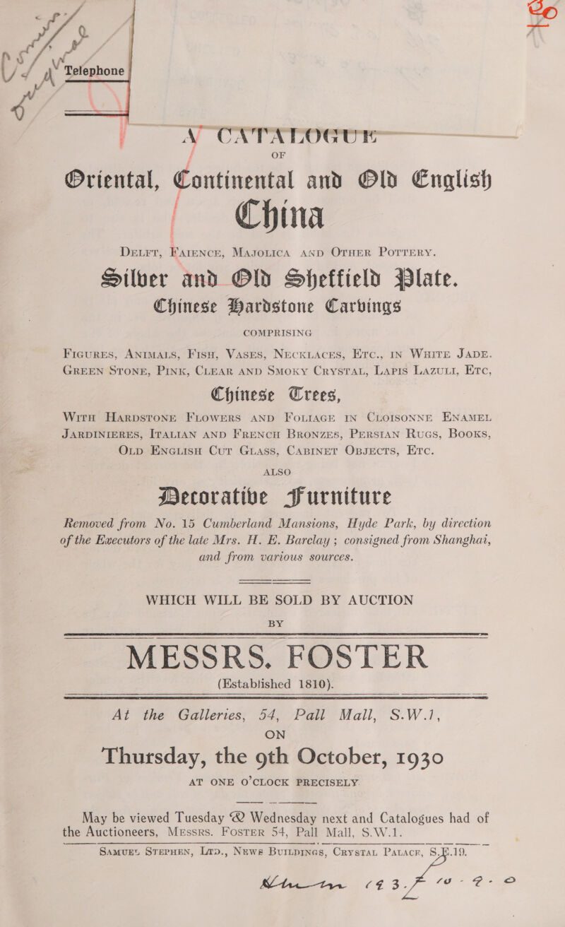  z | Vv, = j\’ Belephone  | _ a ON TaTreeccr— OF Oriental, Continental and Old English Derr, FAreNceE, MasouicaA AND OTHER POTTERY. Silver and OW Sheffield Plate. Chinese Bardstone Carvings COMPRISING Figures, ANIMALS, Fisu, Vases, NecKiLAces, Erc., In WHITE JADE. GREEN STONE, Pink, CLEAR AND SMoKY CrysTAL, Lapis Lazuui, Erc, Chinese Wrees, With HarpsTtoNngE FLOWERS AND FOLIAGE IN CLOISONNE ENAMEL JARDINIERES, ITALIAN AND FRENCH BronzEes, PERSIAN Rucs, Books, OLp Eneuisu Cut Guass, CABINET Opsects, Etc. ALSO Decorative Furniture Removed from No. 15 Cumberland Mansions, Hyde Park, by direction of the Eaecutors of the late Mrs. H. E. Barclay ; consigned from Shanghai, and from various sources. WHICH WILL BE SOLD BY AUCTION BY MESSRS. FOSTER (Established 1810).    At the Galleries; 54, Pall Mall, S.W.1, ON Thursday, the 9th October, 1930 AT ONE O’CLOCK PRECISELY. May be viewed Tuesday ® Wednesday next and Catalogues had of the Auctioneers, Messrs. Foster 54, Pall Mall, S.W.1. SamMvurEt STEPHEN, Lrp., Newe Buitprnes, Crystau Patacr, 8. | SE Oe cg 3. ee ee mo  