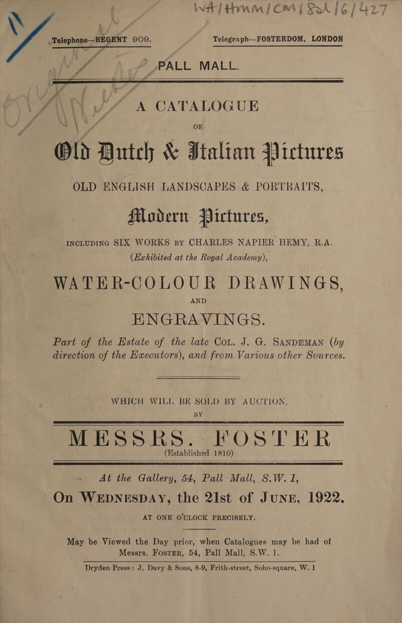   Telegraph—FOSTERDOM, LONDON V7 A A_ALL MALL.    A CATALOGUE OLD ENGLISH LANDSCAPES &amp; PORTRAITS, Modern Pictures, INCLUDING SIX WORKS sy CHARLES NAPIER HEMY, R.A. (Exhibited at the Royal Academy), ! WATER-COLOUR DRAWINGS, AND ENGRAVINGS. Part of the Estate of the late Cou. J. G. SANDEMAN (by direction of the Executors), and from Various other Sources.  WHICH WIL BE SOLD BY AUCTION, BY MESSKHES. ¥ OSTER (E stablished 1 8 1 10) :     At the Gallery, 54, Pall Mall, S.W. 1, On WEDNESDAY, the 2Ist of Jung, 1922, AT ONE O'CLOCK PRECISELY.  May be Viewed the Day prior, when Catalogues may be had of Messrs. Foster, 54, Pall Mall, S.W. 1. Dryden Press: J. Davy &amp; Sons, 8-9, Frith-street, Soho-square, W. 1