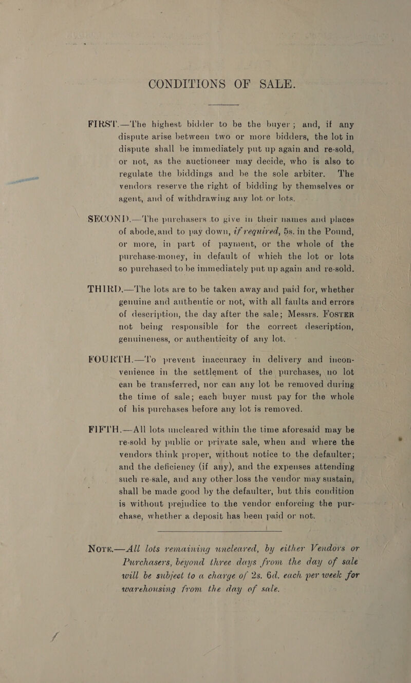 CONDITIONS OF SALE. FIRST.—'The highest bidder to be the buyer; and, if any dispute arise between two or more bidders, the lot in dispute shall be immediately put up again and _ re-sold, or not, as the auctioneer may decide, who is also to regulate the biddings and be the sole arbiter. The vendors reserve the right of bidding by themselves or agent, and of withdrawing any lot or lots. SECON D.—'The purchasers to give in their names and places of abode, and to pay down, tf required, 5s.in the Pound, or more, in part of payment, or the whole of the purchase-money, in default of which the lot or lots so purchased to he immediately put up again and re-sold. THIRD.—The lots are to be taken away and paid for, whether genuine and authentic or not, with all faults and errors — of description, the day after the sale; Messrs. Fosrmr not being responsible for the correct description, genuineness, or authenticity of any lot. FOURTH.—To prevent inaccuracy in delivery and incon- venience in the settlement of the purchases, no lot can be transferred, nor can any lot be removed during the time of sale; each buyer must pay for the whole of his purchases before any lot is removed. FIFTH.—AIll lots uncleared within the time aforesaid may be re-sold by public or private sale, when and where the vendors think proper, without notice to the defaulter; and the deficiency (if any), and the expenses attending such re-sale, and any other loss the vendor may sustain, shall be made good by the defaulter, but this condition is without prejudice to the vendor enforcing the pur- chase, whether a deposit has been paid or not.  Nore.— All lots remaining uneleared, by either Vendors or Purchasers, beyond three days from the day of sale will be subject to a charge of 2s. 6d. each per week for warehousing from the day of sale. |