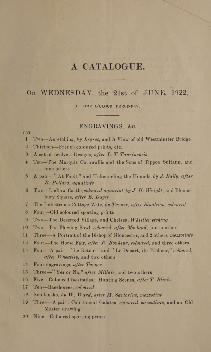 A CATALOGUE.   17 AT ONE O'CLOCK PRECISELY. ENGRAVINGS, &amp;c. Two—An etching, by Legros, and A View of old Westminster Bridge Thirteen—French coloured prints, ete. A set of twelve—Designs, after L. T. Taurinensis Ten—The Marquis Cornwallis and the Sons of Tippoo Sultaun, and nine others A pair—* At Fault” and Unkenneling the Hounds, by J. Baily, after Rh. Pollard, aquatints Two—Ludlow Castle, coloured aquatint, by J. H. Wright, and Blooms- bury Square, after H. Dayes The Industrious Cottage Wife, by Turner, after Singleton, coloured Four—Old coloured sporting prints Two—The Deserted Village, and Chelsea, Whistler etching Two—The Flowing Bowl, coloured, after Morland, and another Three—-A Portrait of the Bishop of Gloucester, and 2 others, mezzotints Four—tThe Horse Fair, after R. Bonheur, coloured, and three others Four—A pair: “Le Retour” and ‘‘ Le Depart, du Pécheur,” coloured, after Wheatley, and two others Four engravings, after Turner Three—‘ Yes or No,” after Millais, and two others Five—Coloured facsimiles: Hunting Scenes, a/ter 7. Blinks Ten—Racehorses, coloured Smolensko, by W. Ward, after M. Sartorius, mezzotint Three—A pair: Calisto and Galatea, coloured mezzotints, and an Old Master drawing Nine—Coloured sporting prints