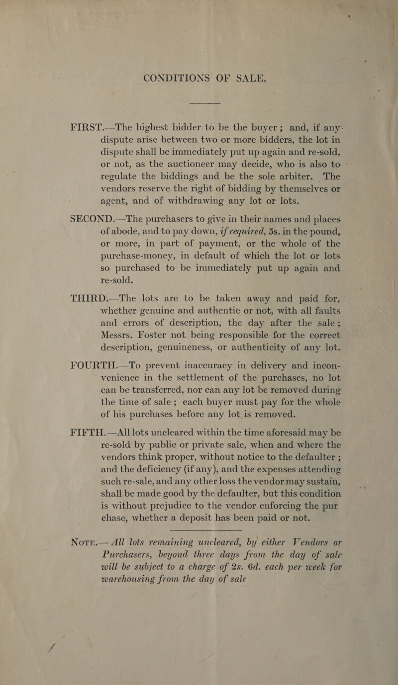 CONDITIONS OF SALE, FIRST.—The highest bidder to be the buyer; and, if any- dispute arise between two or more bidders, the lot in dispute shall be immediately put up again and re-sold, or not, as the auctioneer may decide, who is also to - regulate the biddings and be the sole arbiter. The vendors reserve the right of bidding by themselves or agent, and of withdrawing any lot or lots. SECOND.—The purchasers to give in their names and places of abode, and to pay down, 2f required, 5s. in the pound, or more, in part of payment, or the whole of the purchase-money, in default of which the lot or lots so purchased to be immediately put up again and re-sold. THIRD.—The lots are to be taken away and paid for, whether genuine and authentic or not, with all faults and errors of description, the day after the sale; Messrs. Foster not being responsible for the correct description, genuineness, or authenticity of any lot. FOURTH.—To prevent inaccuracy in delivery and incon- venience in the settlement of the purchases, no lot can be transferred, nor can any lot be removed during the time of sale ; each buyer must pay for the whole of his purchases before any lot is removed. FIFTH.—AIll lots uncleared within the time aforesaid may be re-sold by public or private sale, when and where the vendors think proper, without notice to the defaulter ; and the deficiency (if any), and the expenses attending such re-sale, and any other loss the vendor may sustain, shall be made good by the defaulter, but this condition is without prejudice to the vendor enforcing the pur chase, whether a deposit has been paid or not. Note.— All lots remaining uncleared, by either Vendors or Purchasers, beyond three days from the day of sale will be subject to a charge of 2s. 6d. each per week for warehousing from the day of sale