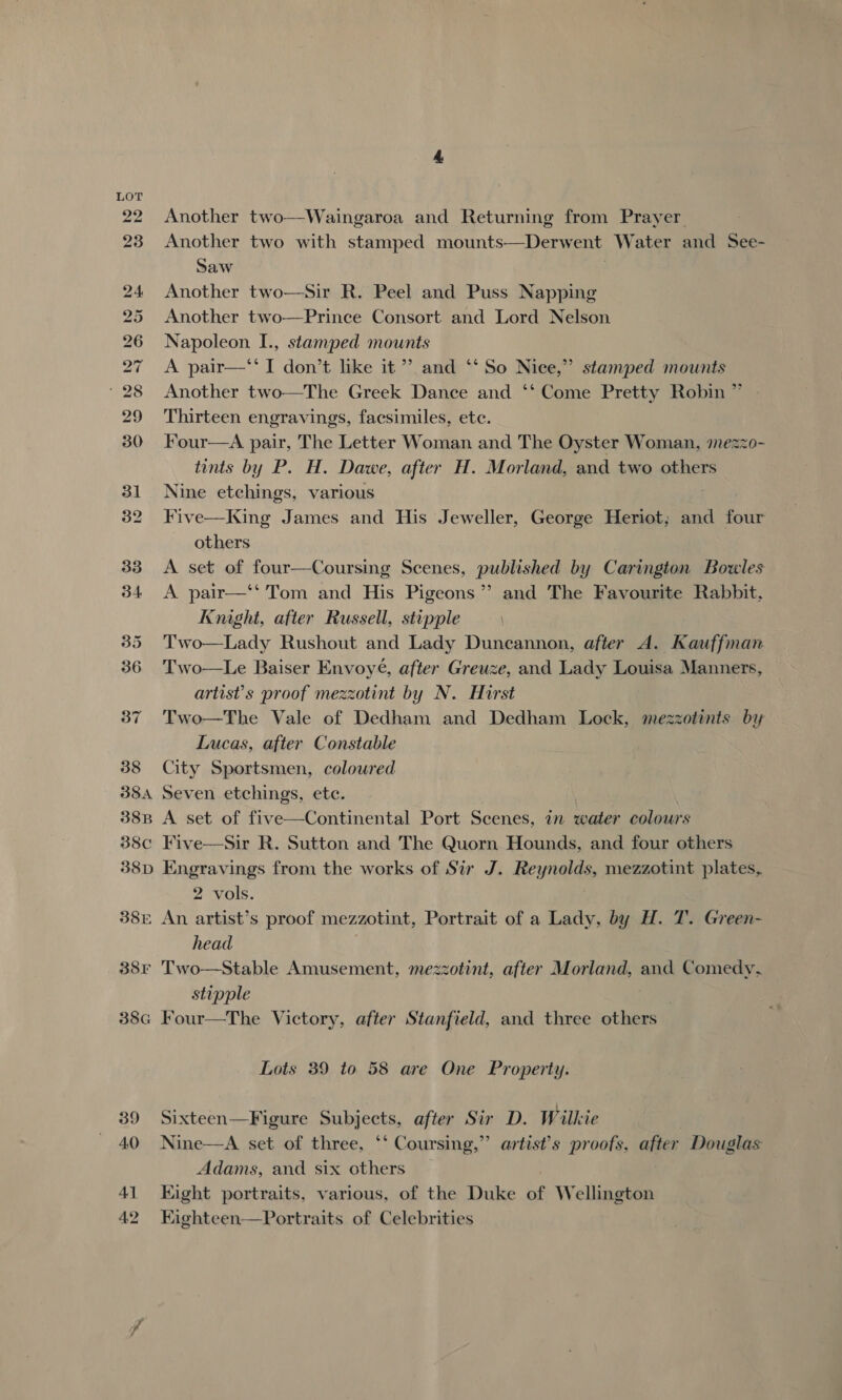 be OL mow Ww WN Wd bw Om Nk we &gt; 42 Another two—Waingaroa and Returning from Prayer Another two with stamped mounts—Derwent Water and See- Saw Another two—Sir R. Peel and Puss Napping Another two—Prince Consort and Lord Nelson Napoleon I., stamped mounts A pair—‘‘ I don’t like it”’ and ‘‘ So Nice,” stamped mounts Another two—The Greek Dance and ‘‘ Come Pretty Robin ” Thirteen engravings, facsimiles, etc. Four—A pair, The Letter Woman and The Oyster Woman, mezzo- tints by P. H. Dawe, after H. Morland, and two others Nine etchings, various | Five—King James and His Jeweller, George Heriot; and four others A set of four—Coursing Scenes, published by Carington Bowles A pair—‘‘ Tom and His Pigeons” and The Favourite Rabbit, Knight, after Russell, stipple Two—Lady Rushout and Lady Duncannon, after A. Kauffman Two—Le Baiser Envoyé, after Greuze, and Lady Louisa Manners, artist's proof mezzotint by N. Hirst Two—The Vale of Dedham and Dedham Lock, mezzotints by Lucas, after Constable City Sportsmen, coloured Seven etchings, ete. A set of five—Continental Port Scenes, in water colours  Engravings from the works of Sir J. Reynolds, mezzotint plates, 2 vols. = An artist’s proof mezzotint, Portrait of a Lady, by H. T. Green- head stipple Lots 39 to 58 are One Property. Sixteen—Figure Subjects, after Sir D. Wilkie Nine—A set of three, ‘‘ Coursing,” artist's proofs, after Douglas Adams, and six others | Eight portraits, various, of the Duke of Wellington Eighteen—Portraits of Celebrities