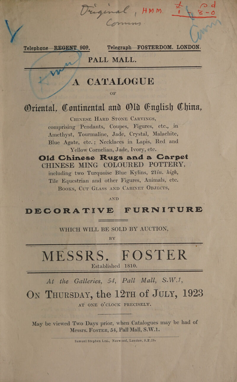 ana Pe rt s. Fie | oe Correans t \ , Prigea€ ' H MP). *_ Y Lig Phase (yr Telegraph—_FOSTERDOM. LONDON. PALL MALL.     ry /A CATALOGUE OF Oriental, Continental and Old English China, CHINESE HARD STONE CARVINGS, comprising Pendants, Coupes, Figures, ete., in- Amethyst, Tourmaline, Jade, Crystal, Malachite, Blue Agate, ete.: Necklaces in Lapis, Red and . - Yellow Cornelian, Jade, Ivory, etc. Old Chinese Rugs anda Carpet CHINESE MING COLOURED POTTERY, including two Turquoise Blue Kylins, 21lin. hgh, Tile Equestrian and other Figures, Animals, ete. Booxs, Cur Guass AND CABINET OBJECTS, AND DECORATIVE FURNITURE   — WHICH WILL BE SOLD BY AUCTION, BY    MESSRS. FOSTER Kstablished 1810.     At the Galleries, 54, Pall Mall, S.W.1, On Tuurspay, the 12TH of JULY, 1923 AT ONE O'CLOCK PRECISELY. May be viewed Two Days prior, when Catalogues may be had of Messrs. Foster, 54, Pall Mall, S.W.1.  Samuel Stephen Ltd., Norwood, London, S,E.19-