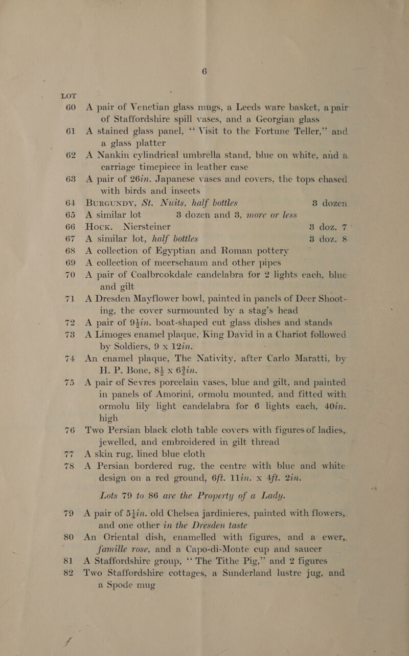 60 A pair of Venetian glass mugs, a Leeds ware basket, a pair of Staffordshire spill vases, and a Georgian glass A stained glass panel, ‘*‘ Visit to the Fortune Teller,” and a glass platter A Nankin cylindrical umbrella stand, blue on white, and a. carriage timepiece in leather case A pair of 26in. Japanese vases and covers, the tops chased. with birds and insects Burcunpy, St. Nuits, half botiles 3 dozen A similar lot 3 dozen and 8, more or less Hock. Niersteiner 3 dom y A similar lot, half bottles 3 doz. 8 A collection of Egyptian and Roman pottery A collection of meerschaum and other pipes A pair of Coalbrcokdale candelabra for 2 lights each, blue and gilt A Dresden Mayflower bowl, painted in panels of Deer Shoot-. ing, the cover surmounted by a stag’s head A pair of 947n. boat-shaped cut glass dishes and stands A Limoges enamel plaque, King David in a Chariot followed by Soldiers, 9 x 127. An enamel plaque, The Nativity, after Carlo Maratti, by H. P. Bone, 84 x 63%n. A pair of Sevres porcelain vases, blue and gilt, and painted in panels of Amorini, ormolu mounted, and fitted with ormolu lily light candelabra for 6 lights each, 40in.. high Two Persian black cloth table covers with figures of ladies,. jewelled, and embroidered in gilt thread A skin rug, lined blue cloth A Persian bordered rug, the centre with blue and white. design on a red ground, 6ft. llin. x 4ft. 20n. Lots 79 to 86 are the Property of a Lady. A pair of 54in. old Chelsea jardinieres, painted with flowers,. and one other in the Dresden taste An Oriental dish, enamelled with figures, and a ewer,. famille rose, and a Capo-di-Monte cup and saucer A Staffordshire group, ‘‘ The Tithe Pig,” and 2 figures Two Staffordshire cottages, a Sunderland lustre jug, and a Spode mug