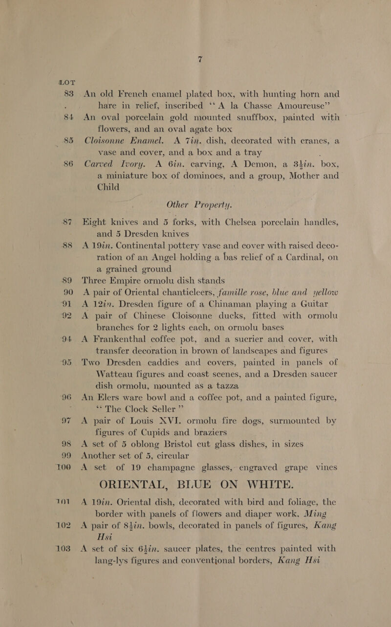 92 Vol 102 103 An old French enamel plated box, with hunting horn and hare in relief, inscribed ‘‘ A la Chasse Amoureuse”’ An oval porcelain gold mounted snuffbox, painted with | flowers, and an oval agate box Cloisonne Enamel. A Tin. dish, decorated with cranes, a vase and cover, and a box and a tray Carved Ivory. A 6in. carving, A Demon, a 3$in. box, a miniature box of dominoes, and a group, Mother and Child Other Property. Eight knives and 5 forks, with Chelsea porcelain handles, and 5 Dresden knives A 19in. Continental pottery vase and cover with raised deco- ration of an Angel holding a bas relief of a Cardinal, on a grained ground Three Empire ormolu dish stands A pair of Oriental chanticleers, famille rose, blue and yellow A 12a”. Dresden figure of a Chinaman playing a Guitar A pair of Chinese Cloisonne ducks, fitted with ormolu branches for 2 lights each, on ormolu bases A Frankenthal coffee pot, and a sucrier and cover, with transfer decoration in brown of landscapes and figures Two Dresden caddies and covers, painted in panels of Watteau figures and coast scenes, and a Dresden) saucer dish ormolu, mounted as a tazza An Elers ware bowl and a coffee pot, and a painted figure, f UherClock Seller” A pair of Louis XVJ. ormolu fire dogs, surmounted by figures of Cupids and braziers A set of 5 oblong Bristol cut glass dishes, in sizes Another set of 5, circular | A set of 19 champagne glasses, engraved grape vines ORIENTAL, BLUE ON WHITE. A 19in. Oriental dish, decorated with bird and foliage, the border with panels of flowers and diaper work, Ming A pair of 84in. bowls, decorated in panels of figures, Aang Hsi A set of six 64in. saucer plates, the centres painted with lang-lys figures and conventional borders, Kang Hs