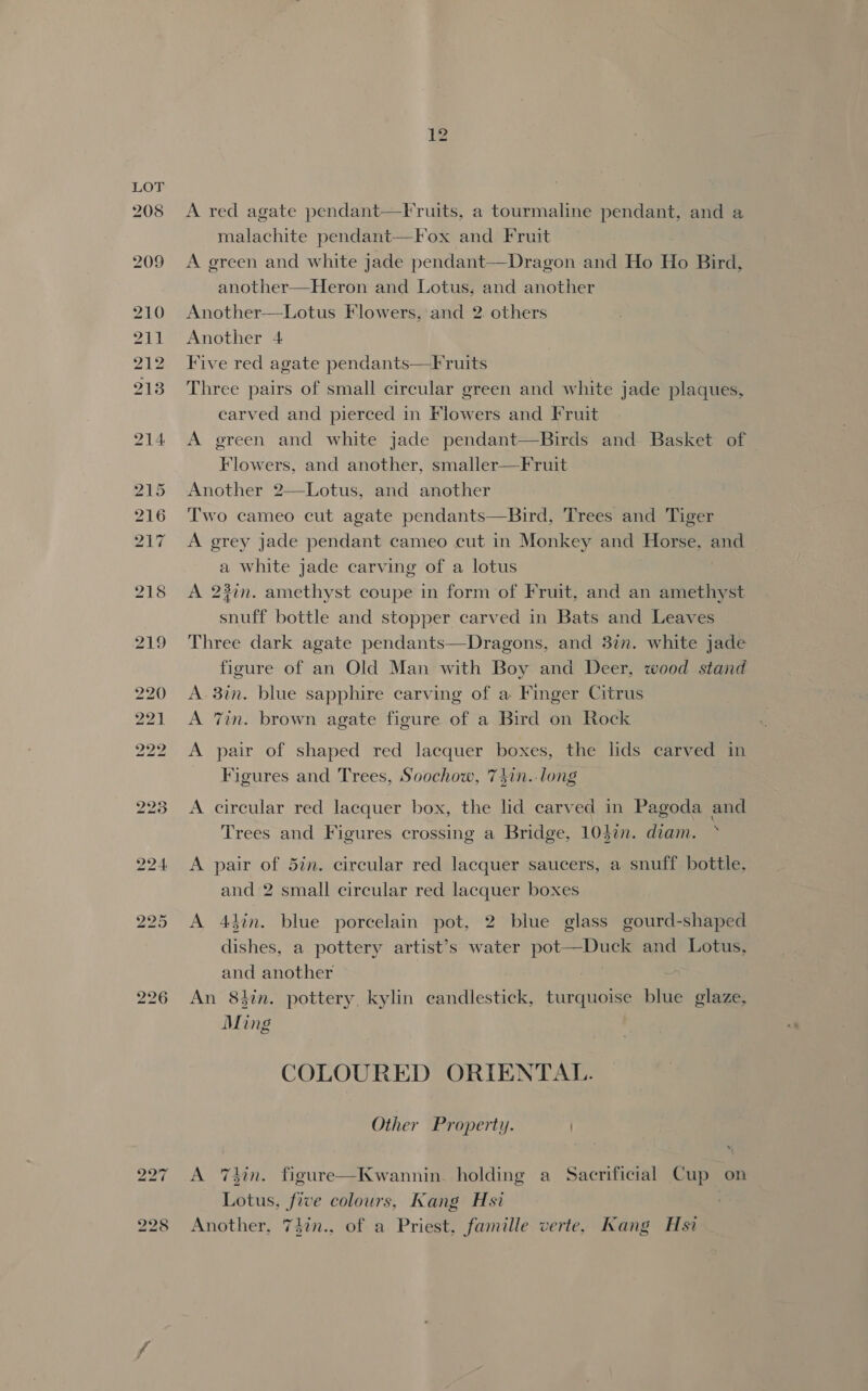 208 209 210 211 212 213 226 A red agate pendant—Fruits, a tourmaline pendant, and a malachite pendant—Fox and Fruit | A green and white jade pendant—Dragon and Ho Ho Bird, another—Heron and Lotus, and another Another—Lotus Flowers, and 2. others Another 4 Tive red agate pendants—Fruits Three pairs of small circular green and white jade plaques, carved and pierced in Flowers and Fruit A green and white jade pendant—Birds and Basket of Flowers, and another, smaller—Fruit Another 2—Lotus, and another Two cameo cut agate pendants—Bird, Trees and Tiger A grey jade pendant cameo cut in Monkey and Horse, and a white jade carving of a lotus A 23in. amethyst coupe in form of Fruit, and an amethyst snuff bottle and stopper carved in Bats and Leaves Three dark agate pendants—Dragons, and 3in. white jade figure of an Old Man with Boy and Deer, wood stand A. 3in. blue sapphire carving of a Finger Citrus A 7in. brown agate figure of a Bird on Rock A pair of shaped red lacquer boxes, the lids carved in Figures and Trees, Soochow, 74in. long A circular red lacquer box, the lid carved in Pagoda and Trees and Figures crossing a Bridge, 104%n. diam. * A pair of 5in. circular red lacquer saucers, a snuff bottle, and 2 small circular red lacquer boxes A 43in. blue porcelain pot, 2 blue glass gourd-shaped dishes, a pottery artist’s water pot—Duck and Lotus, and another ? An 8tin. pottery kylin candlestick, turquoise blue glaze, Ming COLOURED ORIENTAL. Other Property. A Thin. figure—Kwannin. holding a Sacrificial Cup on Lotus, five colours, Kang Hsi Another, 7in.. of a Priest. famille verte, Kang Hsi