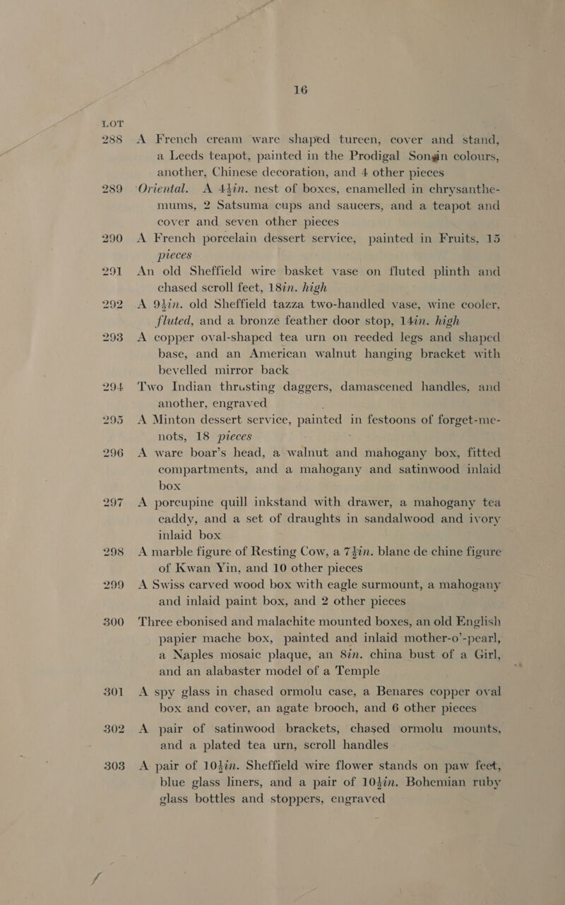 285 292 293 301 302 303 16 A French cream ware shaped tureen, cover and stand, a Leeds teapot, painted in the Prodigal Songin colours, another, Chinese decoration, and 4 other pieces Oriental. A 44in. nest of boxes, enamelled in chrysanthe- mums, 2 Satsuma cups and saucers, and a teapot and cover and seven other pieces A French porcelain dessert service, painted in Fruits, 15 pieces An old Sheffield wire basket vase on fluted plinth and chased scroll feet, 187n. high A 9thin. old Sheffield tazza two-handled vase, wine cooler. fluted, and a bronze feather door stop, 147n. high A copper oval-shaped tea urn on reeded legs and shaped base, and an American walnut hanging bracket with bevelled mirror back Two Indian thrusting daggers, damascened handles, and another, engraved A Minton dessert service, painted in festoons of forget-me- nots, 18 pieces A ware boar’s head, a walnut and mahogany box, fitted compartments, and a mahogany and satinwood inlaid box A porcupine quill inkstand with drawer, a mahogany tea caddy, and a set of draughts in sandalwood and ivory inlaid box A marble figure of Resting Cow, a 747n. blane de chine figure of Kwan Yin, and 10 other pieces A Swiss carved wood box with eagle surmount, a mahogany and inlaid paint box, and 2 other pieces Three ebonised and malachite mounted boxes, an old English papier mache box, painted and inlaid mother-o’-pearl, a Naples mosaic plaque, an 8in. china bust of a Girl, and an alabaster model of a Temple A spy glass in chased ormolu case, a Benares copper oval box and cover, an agate brooch, and 6 other pieces A pair of satinwood brackets, chased ormolu mounts, and a plated tea urn, scroll handles A pair of 104in. Sheffield wire flower stands on paw feet, blue glass liners, and a pair of 104%. Bohemian ruby glass bottles and stoppers, engraved