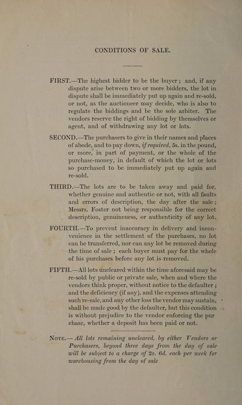CONDITIONS OF SALE. FIRST.—The highest bidder to be the buyer; and, if any dispute arise between two or more bidders, the lot in dispute shall be immediately put up again and re-sold, or not, as the auctioneer may decide, who is also to regulate the biddings and be the sole arbiter. The vendors reserve the right of bidding by themselves or agent, and of withdrawing any lot or lots. SECOND.—The purchasers to give in their names and places of abode, and to pay down, tf required, 5s. in the pound, or more, in part of payment, or the whole of the purchase-money, in default of which the lot or lots so purchased to be immediately put up again and re-sold. THIRD.—The lots are to be taken away and paid for, whether genuine and authentic or not, with all faults and errors of description, the day after the sale ; Messrs. Foster not being responsible for the correct description, genuineness, or authenticity of any lot. FOURTH.—To prevent inaccuracy in delivery and incon- venience in the settlement of the purchases, no lot can be transferred, nor can any lot be removed during the time of sale ; each buyer must pay for the whole of his purchases before any lot is removed. Saud —AIl lots uncleared within the time aforesaid may be _ re-sold by public or private sale, when and where the vendors think proper, without notice to the defaulter ; and the deficiency (if any), and the expenses attending _ such re-sale, and any other loss the vendor may sustain, is without prejudice to the vendor enforcing the pur chase, whether a deposit has been paid or not.  Notse.— All lots remaining uncleared,, by either Vendors or Purchasers, beyond three days from the day of sale will be subject to a charge of 2s. 6d. each per week for warehousing from the day of sale