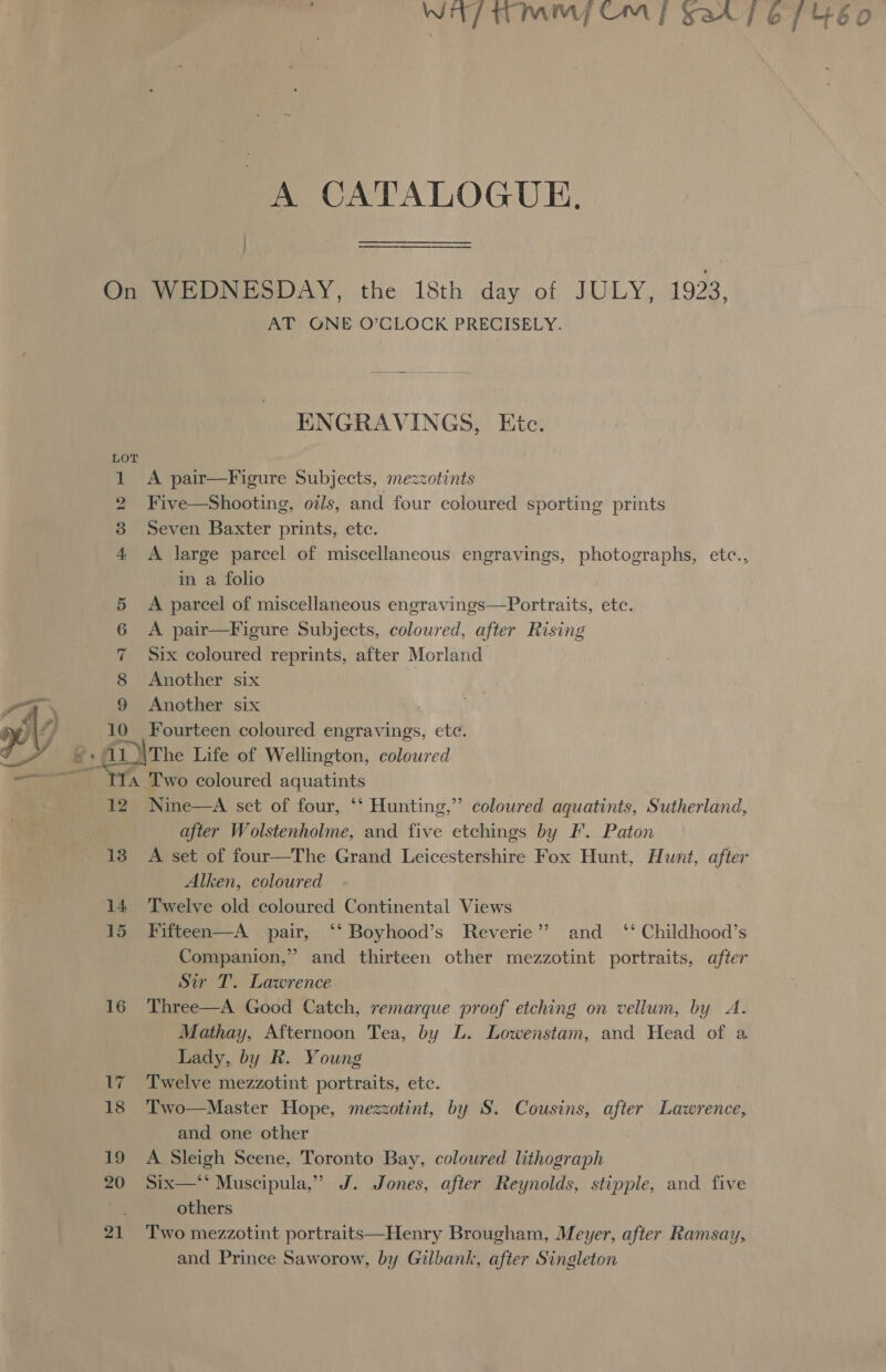 A CATALOGUE. : : On WEDNESDAY, the 18th day of JULY, 1923, AT ONE O’CLOCK PRECISELY.  ENGRAVINGS, Etc. LO 1 A pair—Figure Subjects, mezzotints 2 Five—Shooting, oils, and four coloured sporting prints 3 Seven Baxter prints, etc. 4 A large parcel of miscellaneous engravings, photographs, etc., in a folio 5 &lt;A parcel of miscellaneous engravings—Portraits, etc. 6 &lt;A pair—Figure Subjects, coloured, after Rising 7 Six coloured reprints, after Morland 8 Another six 9 Another six pe Fourteen coloured : en etc. a7 Two coloured ans 12 Nine—A set of four, ‘*‘ Hunting,” colowred aquatints, Sutherland, after Wolstenholme, and five etchings by F. Paton 13 A set of four—The Grand Leicestershire Fox Hunt, Hunt, after Alken, coloured 14 Twelve old coloured Continental Views | 15 Fifteen—A pair, ‘‘ Boyhood’s Reverie” and _ ‘‘ Childhood’s Companion,” and thirteen other mezzotint portraits, after Sir T. Lawrence 16 Three—A Good Catch, remarque pr af etching on vellum, by A. Mathay, Afternoon Tea, by L. Lowenstam, and Head of a Lady, by R. Young 17 Twelve mezzotint portraits, etc. 18 Two—Master Hope, mezzotint, by S. Cousins, after Lawrence, and one other 19 A Sleigh Scene, Toronto Bay, coloured lithograph 20 Six—* Muscipula,” J. Jones, after Reynolds, stipple, and five ‘ others | 21 Two mezzotint portraits—Henry Brougham, Meyer, after Ramsay, and Prince Saworow, by Gilbank, after Singleton