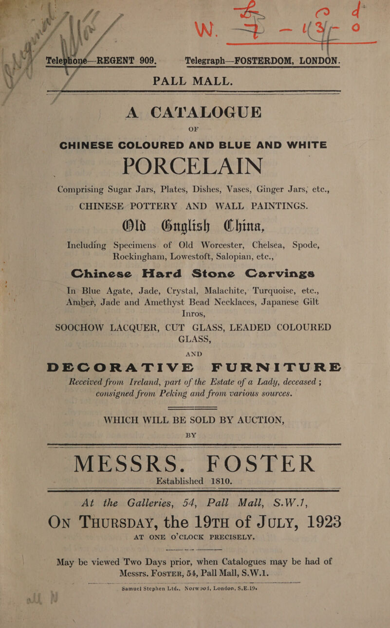 ~~  CHINESE COLOURED AND BLUE AND WHITE PORCELAIN Comprising Sugar Jars, Plates, Dishes, Vases, Ginger Jars, etc., CHINESE POTTERY AND WALL PAINTINGS. Olds Gnuoglish China, Including Specimens of Old Worcester, Chelsea, Spode, Rockingham, Lowestoft, Salopian, etc., Chinese Hard Stone Carvings In Blue Agate, Jade, Crystal, Malachite, Turquoise, etc., Spat Jade and Amethyst Bead Necklaces, Japanese Gilt Inros, SOOCHOW LACQUER, CUT GLASS, LEADED COLOURED GLASS, AND DECORATIVE FURNITURE Recewed from Ireland, part of the Estate of a Lady, deceased ; consigned from Peking and from various sources.     WHICH WILL BE SOLD BY AUCTION, BY  MESSRS. FOSTER Established 1810.  At the Galleries, 54, Pall Mall, S.W.7, On Tuurspay, the 19TH of JULY, 1923 AT ONE O°CLOCK PRECISELY. May be viewed Two Days prior, when Catalogues may be had of Messrs. Foster, 54, Pall Mall, S.W.1. renee a ener eee ee)  Daneel Sienient Ltd, Nereis ds Logsue. Ss, E. 196