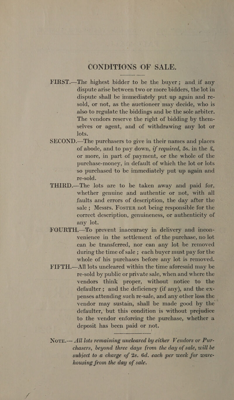 CONDITIONS OF SALE. FIRST.—The highest bidder to be the buyer; and if any dispute arise between two or more bidders, the lot in dispute shall be immediately put up again and re- sold, or not, as the auctioneer may decide, who is also to regulate the biddings and be the sole arbiter. The vendors reserve the right of bidding by them- selves or agent, and of withdrawing any lot or lots. SECOND.—The purchasers to give in their names and places of abode, and to pay down, if required, 5s. in the &amp;£, or more, in part of payment, or the whole of the purchase-money, in default of which the lot or lots so purchased to be immediately put up again and re-sold. | THIRD.—The lots are to be taken away and paid for, whether genuine and authentic or not, with all faults and errors of description, the day after the sale; Messrs. Foster not being responsible for the correct description, genuineness, or authenticity of any lot. FOURTH.—To prevent inaccuracy in delivery and incon- venience in the settlement of the purchase, no lot can be transferred, nor can any lot be removed during the time of sale ; each buyer must pay for the whole of his purchases before any lot is removed. FIFTH.—All lots uncleared within the time aforesaid may be re-sold by public or private sale, when and where the vendors think proper, without notice to the defaulter ; and the deficiency (if any), and the ex- penses attending such re-sale, and any other loss the vendor may sustain, shall be made good by the defaulter, but this condition is without prejudice to the vendor enforcing the purchase, whether a deposit has been paid or not.  Nove.-— All lots remaining uneleared by either Vendors or Pur- chasers, beyond three days from the day of sale, will be subject to a charge of 2s. 6d. each per week for ware- housing from the day of sale.