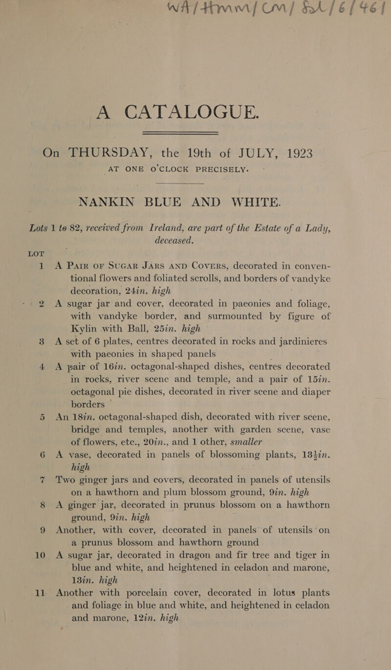 Wit / Hawt OM | &amp;4/ 6 | _A CATALOGUE. On THURSDAY, the 19th of JULY, 1923. AT ONE © CLOGK- PRECISELY.  NANKIN BLUE AND WHITE. Lots 1 to 82, received from Ireland, are part of the Estate of a Lady, deceased. 1 A Parr oF SuGAR JARS AND Covers, decorated in conven- tional flowers and foliated scrolls, and borders of v eG decoration, 24in. high A sugar jar and cover, decorated in paeonies and foliage, with vandyke border, and surmounted by figure of Kylin with Ball, 25in. high © 3 A set of 6 plates, centres decorated in rocks and jardinieres with paeonies in shaped panels 4 A pair of 162n. octagonal-shaped dishes, centres decorated in rocks, river scene and temple, and a pair of 15zn. octagonal pie dishes, decorated in river scene and diaper borders — An 18in. octagonal-shaped dish, decorated with river scene, bridge and temples, another with garden scene, vase of flowers, ete., 20in., and 1 other, smaller 6 &lt;A vase, decorated in panels of blossoming plants, 133in. high 7 Two ginger jars and covers, decorated in panels of utensils on a hawthorn and plum blossom ground, 9in. high 8 &lt;A ginger jar, decorated in prunus blossom on a hawthorn ground, 9in. high 9 Another, with cover, decorated in panels of utensils on a prunus blossom and hawthorn ground 10 &lt;A sugar jar, decorated in dragon and fir tree and tiger in blue and white, and heightened in celadon and marone, 13in. high ? 11. Another with porcelain cover, decorated in lotus plants _and foliage in blue and white, and heightened in celadon and marone, 12in. high bo Or