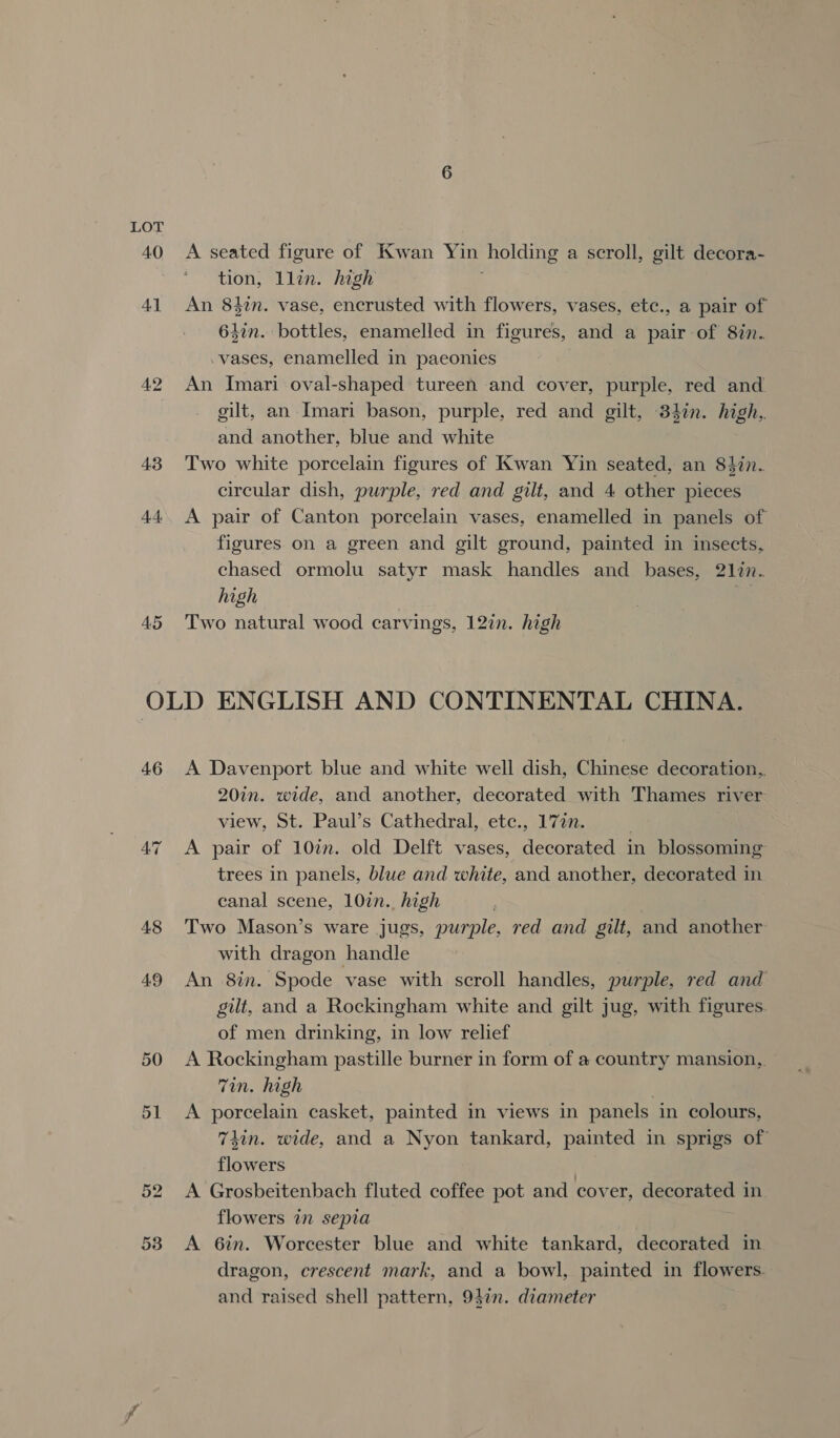 43 44 45 A seated figure of Kwan Yin holding a scroll, gilt decora- tion, llin. high An 84in. vase, encrusted with flowers, vases, etc., a pair of 647n. bottles, enamelled in figures, and a pair of 8in. .vases, enamelled in paeonies An Imari oval-shaped tureen and cover, purple, red and. gilt, an Imari bason, purple, red and gilt, 34%n. high, and another, blue and white Two white porcelain figures of Kwan Yin seated, an 84in. circular dish, purple, red and gilt, and 4 other pieces A pair of Canton porcelain vases, enamelled in panels of figures on a green and gilt ground, painted in insects, chased ormolu satyr mask handles and bases, 2127. high Two natural wood carvings, 127n. high 46 48 49 50 3 or A Davenport blue and white well dish, Chinese decoration, 20in. wide, and another, decorated with Thames river view, St. Paul’s Cathedral, etc., 172. | A pair of 107. old Delft vases, decorated in blossoming trees in panels, blue and white, and another, decorated in canal scene, 107n.. high Two Mason’s ware jugs, purple, red and gilt, and another with dragon handle An 8%. Spode vase with scroll handles, purple, red and gilt, and a Rockingham white and gilt jug, with figures. of men drinking, in low relief A Rockingham pastille burner in form of a country mansion, Tin. high A porcelain casket, painted in views in panels in colours, 74in. wide, and a Nyon tankard, painted in sprigs of flowers | A Grosbeitenbach fluted coffee pot and cover, decorated in flowers in sepia A 6in. Worcester blue and white tankard, decorated in dragon, crescent mark, and a bowl, painted in flowers. and raised shell pattern, 940. diameter