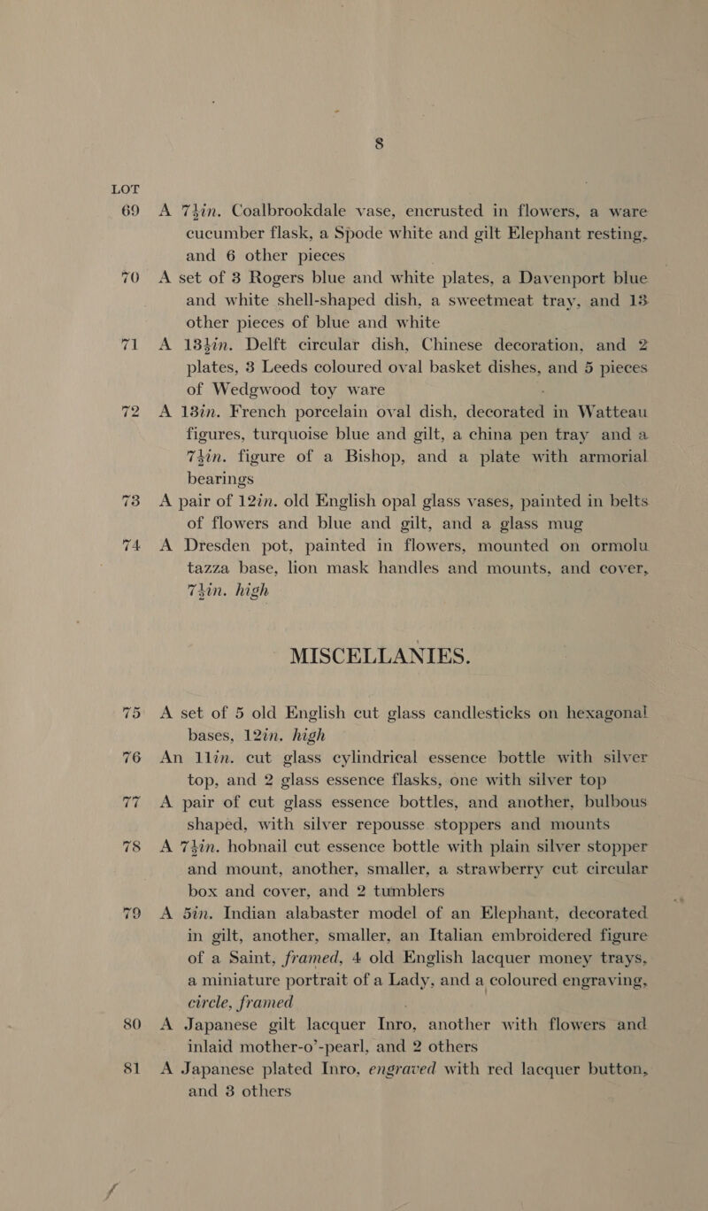 80 $1 A 74in. Coalbrookdale vase, encrusted in flowers, a ware cucumber flask, a Spode white and gilt Elephant resting, and 6 other pieces A set of 3 Rogers blue and white plates, a Davenport blue and white shell-shaped dish, a sweetmeat tray, and 13 other pieces of blue and white A 18hin. Delft circular dish, Chinese decoration, and 2 plates, 3 Leeds coloured oval basket dishes, and 5 pieces of Wedgwood toy ware A 18in. French porcelain oval dish, decors tt in Watteau figures, turquoise blue and gilt, a china pen tray and a 74in. figure of a Bishop, and a plate with armorial bearings A pair of 127. old English opal glass vases, painted in belts of flowers and blue and gilt, and a glass mug A Dresden pot, painted in flowers, mounted on ormolu tazza base, lion mask handles and mounts, and cover, Thin. high MISCELLANIES. A set of 5 old English cut glass candlesticks on hexagonal bases, 12in. high An llin. cut glass cylindrical essence bottle with silver top, and 2 glass essence flasks, one with silver top A pair of cut glass essence bottles, and another, bulbous shaped, with silver repousse. stoppers and mounts A 7hin. hobnail cut essence bottle with plain silver stopper and mount, another, smaller, a strawberry cut circular box and cover, and 2 tumblers A 5in. Indian alabaster model of an Elephant, decorated in gilt, another, smaller, an Italian embroidered figure of a Saint, framed, 4 old English lacquer money trays, a miniature portrait of a Lady, and a coloured engraving, circle, framed A Japanese gilt Haste ion another with flowers and inlaid mother-o’-pearl, and 2 others A Japanese plated Inro, engraved with red lacquer button, and 3 others