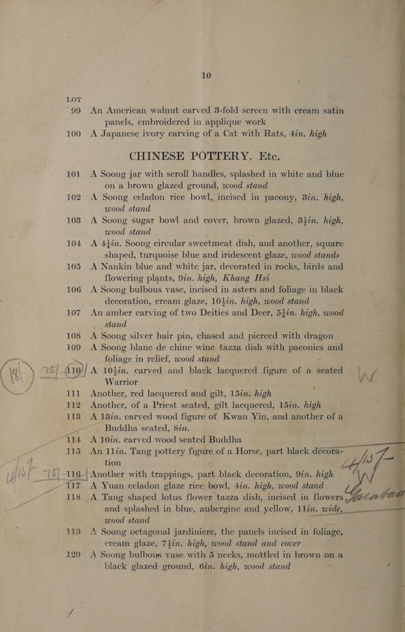  10 r LOT a . t 99 An American walnut carved 3-fold screen with cream satin panels, embroidered in applique work 100 A Japanese ivory carving of a Cat with Rats, 4in. high t agai “ CHINESE POTTERY, Etc. 101 &lt;A Soong jar with scroll handles, splashed in white and blue on a brown glazed ground, wood stand ¥ 102 A Soong celadon rice bowl, incised in paeony, 3%n. high, : wood stand 103 A Soong sugar bowl and cover, brown Binet 34in. high, | wood stand , 104 &lt;A 44%n. Soong circular sweetmeat dish, and another, square shaped, turquoise blue and iridescent glaze, wood stands 105 A Nankin blue and white jar, decorated in rocks, birds and flowering plants, 9in. high, Khang Hsi 106 A Soong bulbous vase, incised in asters and foliage in black + decoration, cream glaze, 104in. high, wood stand ' 107 An amber carving of two Deities and Deer, 54in. high, wood a stand 2 108 &lt;A Soong silver hair pin, chased and pierced with dragon 109 A Soong blane de chine wine tazza dish with RESON and foliage in relief, wood stand Warrior } 111 Another, red lacquered and gilt, 15in. high 112 Another, of a Priest seated, gilt lacquered, 15in. high 118 A 138in. carved wood figure of Kwan Yin, and another of a&gt; | Buddha seated, 877. t14 A 10in. carved wood seated Buddha 115 An 1lin. Tang pottery Here of a Horse, part black decora- tion LY J 116, Another with trappings, part black decoration, 97n. high 117 A Yuan celadon glaze rice bowl, 47n. high, wood stand 118 A Tang shaped lotus flower tazza dish, incised in flowers and splashed in blue, aubergine and yellow, 1lin. wide, wood stand hee 119 A Soong octagonal jardiniere, the panels incised in foliage, cream glaze, 74in. high, wood stand and cover 120 A Soong bulbous vase with 5 necks, mottled in brown on a black glazed: ground, 6in. high, wood stand cd 