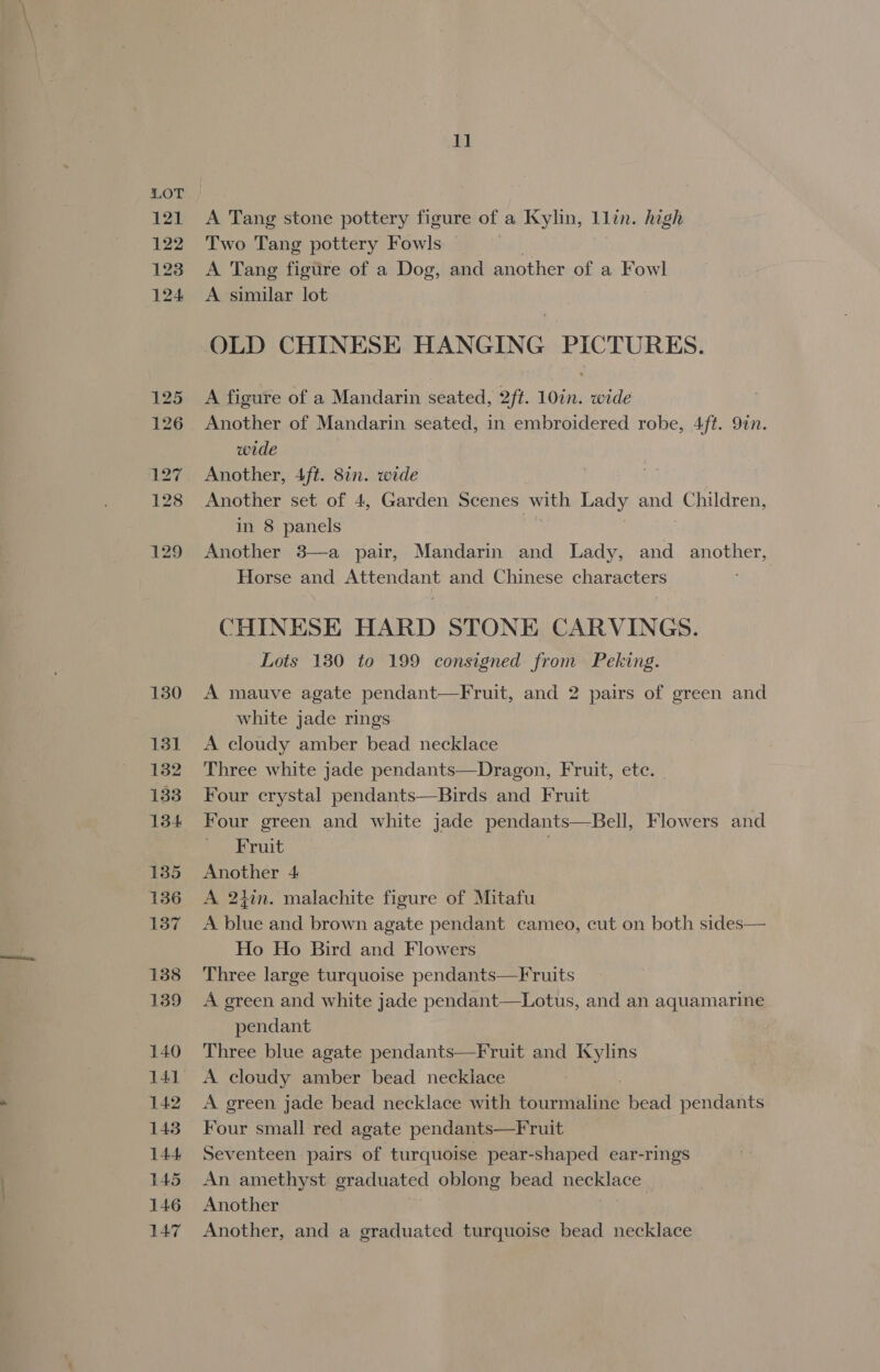 121 122 123 124 125 126 127 128 129 130 131 132 133 134 135 136 137 138 139 140 141 142 1438 144 145 146 147 1] A Tang stone pottery figure of a Kylin, 1llin. high Two Tang pottery Fowls | A Tang figure of a Dog, and another of a Fowl A similar lot OLD CHINESE HANGING PICTURES. A figure of a Mandarin seated, 2ft. 10in. wide Another of Mandarin seated, in embroidered robe, 4ft. 9in. wide Another, 4ft. 87n. wide Another set of 4, Garden Scenes with Lady and Children, in 8 panels Another 3—a pair, Mandarin and Lady, and another, Horse and Attendant and Chinese characters CHINESE HARD STONE CARVINGS. Lots 130 to 199 consigned from Peking. A mauve agate pendant—Fruit, and 2 pairs of green and white jade rings A cloudy amber bead necklace Three white jade pendants—Dragon, Fruit, ete. | Four crystal pendants—Birds and Fruit Four green and white jade pendants—Bell, Flowers and Fruit . Another 4 A 24in. malachite figure of Mitafu A blue and brown agate pendant cameo, cut on both sides— Ho Ho Bird and Flowers Three large turquoise pendants—Fruits A green and white jade pendant—Lotus, and an aquamarine pendant Three blue agate pendants—Fruit and Kylins A cloudy amber bead necklace A green jade bead necklace with eT a bead pendants Four small red agate pendants—Fruit Seventeen pairs of turquoise pear-shaped ear-rings An amethyst graduated oblong bead Bae Another Another, and a graduated turquoise bead necklace