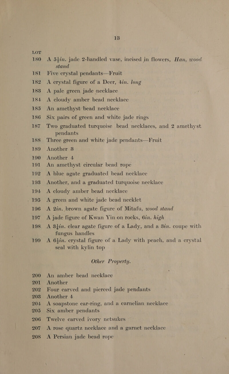 180 181 182 183 18-4 13 A 53in. jade 2-handled vase, incised in flowers, Han, wood stand Five erystal pendants—Fruit A erystal figure of a Deer, 47n. long A pale green jade necklace A cloudy amber bead necklace An amethyst bead necklace Six pairs of green and white jade rings Two graduated turquoise bead necklaces, and 2 amethyst pendants Three green and white jade pendants—Fruit Another 8 Another 4 An amethyst circular bead rope A blue agate graduated bead necklace Another, and a graduated turquoise necklace A cloudy amber bead necklace A green and white jade bead necklet A 2in. brown agate figure of Mitafu, wood stand A jade figure of Kwan Yin on rocks, 6in. high A 3lin. clear agate figure of a Lady, and a 3in. coupe with fungus handles A 64in. crystal figure of a Lady with peach, and a crystal seal with kylin top Other Property. An amber bead necklace Another Four carved and pierced jade pendants Another 4 A soapstone ear-ring, and a carnelian necklace Six amber pendants Twelve carved ivory netsukes A rose quartz necklace and a garnet necklace A Persian jade bead rope