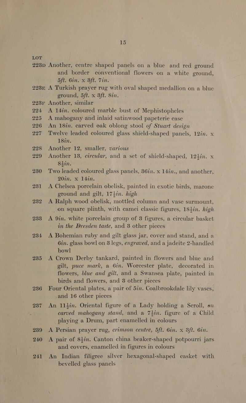and border conventional flowers on a white ground, 5ft. 6in. x 3ft. Tin. ground, 5ft. x 3ft. 8in. 224 234 235 A 147n. coloured marble bust of Mephistopheles A mahogany and inlaid satinwood papeterie case | An 187n. carved oak oblong stool of Stuart design Twelve leaded coloured glass shield-shaped panels, 12in. x 18in. Another 12, smaller, various Another 13, circular, and a set of shield-shaped, 124¢n. x 84in. Two leaded coloured glass panels, 362. x 14in., and another, 20in. x 14in. . A Chelsea porcelain obelisk, painted in exotic birds, marone ground and gilt, 173in. high A Ralph wood obelisk, mottled column and vase surmount, _ on square plinth, with camei classic figures, 18}in. high A 9in. white porcelain group of 3 figures, a circular basket in the Dresden taste, and 3 other pieces A Bohemian ruby and gilt glass jar, cover and stand, and a 67n. glass bow! on 3 legs, engraved, and a jadeite 2-handled bowl A Crown Derby tankard, painted in flowers and blue and gilt, puce mark, a 6in. Worcester plate, decorated in flowers, blue and gilt, and a Swansea plate, painted in birds and flowers, and 3 other pieces Four Oriental plates, a pair of 5in. Coalbrookdale lily vases, and 16 other pieces An 114in. Oriental figure of a Lady Held? a Scroll, on carved mahogany stand, and a 7hin. figure of a Child playing a Drum, part enamelled in colours A Persian prayer rug, crimson centre, 5ft. 6in. x 3ft. Gin. A pair of 84in. Canton china beaker-shaped potpourri jars and covers, enamelled in figures in colours An Indian filigree silver hexagonal-shaped casket with bevelled glass panels