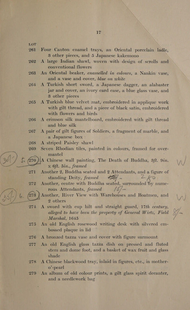 261 Four Canton enamel trays, an Oriental porcelain ladle, 3 other pieces, and 5 Japanese kakemono 262 &lt;A large Indian shawl, woven with design of scrolls and conventional flowers 263 An Oriental beaker, enamelled in colours, a Nankin vase, and a vase and cover, blue on white 264 A Turkish short sword, a Japanese dagger, an alabaster jar and cover, an ivory card case, a blue glass vase, and 3 other pieces 265 &lt;A Turkish blue velvet mat, embroidered in applique work with gilt thread, and a piece of black satin, embroidered with flowers and birds 266 A crimson silk mantelboard, embroidered with gilt thread and blue silk 267 A pair of gilt figures of Soldiers, a fragment of marble, and a Japanese box 268 A striped Paisley shawl 269 Seven Rhodian tiles, painted in colours, framed for over- / Ore N mantel 7) J &amp; Els Chinese wall painting, The Death of Buddha, 3ft. 9in. x 6ft. 5in., framed 271 Another 2, Buddha seated and 2 Attendants, and a figure of standing Deity, framed CF ... ps Ke 272 Another, centre with Buddha seated, surrounded by nume- Pig) rous Attendants, framed LE f—- ry 4 , G73) Another, River View with Warehouses and Boatmen, and A Sane 2 others Ne arr git 274 A sword with cup hilt and straight guard, 17th century, alleged to have been the property of General Wirtz, Field Marshal, 1645 275 An old English rosewood writing desk with silvered em- bossed plaque in lid 276 &lt;A bronzed tazza vase and cover with figure surmount 277 An old English glass tazza dish on pressed and fluted stem and dome foot, and a basket of wax fruit and glass shade 278 &lt;A Chinese blackwood tray, intata's in figures, ete., in mother- o’-pearl 279 An album of old colour prints, a gilt glass spirit decanter, and a needlework bag