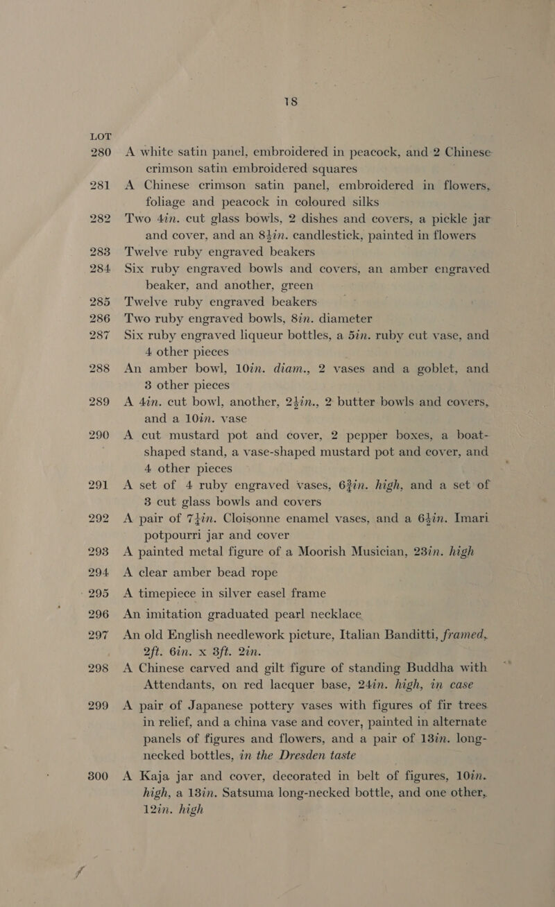 298 300 18 A white satin panel, embroidered in peacock, and 2 Chinese crimson satin embroidered squares A Chinese crimson satin panel, embroidered in flowers, foliage and peacock in coloured silks Two 4in. cut glass bowls, 2 dishes and covers, a pickle jar and cover, and an 84in. candlestick, painted in flowers Twelve ruby engraved beakers Six ruby engraved bowls and covers, an amber engraved beaker, and another, green Twelve ruby engraved beakers: Two ruby engraved bowls, 87m. diameter Six ruby engraved liqueur bottles, a 5an. ruby cut vase, and 4 other pieces An amber bowl, 10in. diam., 2 vases and a goblet, and 3 other pieces | A 4in. cut bowl, another, 24in., 2 butter bowls and covers, and a 10%. vase | A cut mustard pot and cover, 2 pepper boxes, a boat- shaped stand, a vase-shaped mustard pot and cover, and 4 other pieces A set of 4 ruby engraved vases, 637. high, and a set of 3 cut glass bowls and covers A pair of 747m. Cloisonne enamel vases, and a 64in. Imari potpourri jar and cover A painted metal figure of a Moorish Musician, 23in. high A clear amber bead rope A timepiece in silver easel frame An imitation graduated pearl necklace An old English needlework picture, Italian Banditti, framed, 2ft. Gin. x Bft. 2in. A Chinese carved and gilt figure of standing Buddha with Attendants, on red lacquer base, 24in. high, in case A pair of Japanese pottery vases with figures of fir trees. in relief, and a china vase and cover, painted in alternate panels of figures and flowers, and a pair of 137m. long- necked bottles, in the Dresden taste A Kaja jar and cover, decorated in belt of figures, 107in. high, a 13in. Satsuma long-necked bottle, and one other, 12in. high