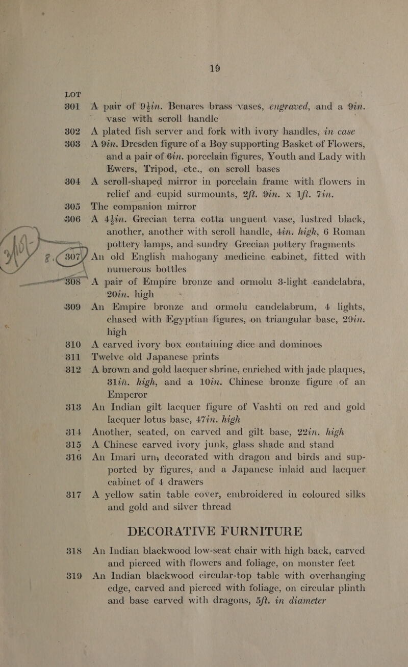 19 301 A. pair of 94¢n. Benares brass ~vases, engraved, and a Sun. vase with scroll handle 302 A plated fish server and fork with ivory handles, in case 303 &lt;A 9in. Dresden figure of a Boy supporting Basket of Flowers, and a pair of 67m. porcelain figures, Youth and Lady with Ewers, Tripod, -etc., on scroll bases 304 A scroll-shaped mirror in porcelain frame with flowers in relief and cupid surmounts, 2ft. 9in. x Ift. Tin. The companion mirror A 44¢n. Grecian terra cotta unguent vase, lustred black, another, another with scroll handle, 4in. high, 6 Roman pottery cont and pre Grecian cee weeny. is  A numerous bottles amu 308 “A pair of Empire bronze and ormolu 3-light candelabra, 20in. high 309 An Empire bronze and ormolu candelabrum, 4 lights, chased with Egyptian figures, on triangular base, 297. high 310 &lt;A carved ivory box containing dice and dominoes 311 Twelve old Japanese prints 312 A brown and gold lacquer shrine, enriched with jade plaques, Blin. high, and a 10in. Chinese bronze figure of an Emperor 313 An Indian gilt lacquer figure of Vashti on red and gold lacquer lotus base, 477n. high 7 814 Another, seated, on carved and gilt base, 22in. high 315 A Chinese carved ivory junk, glass shade and stand 316 An Imari urn; decorated with dragon and birds and sup- ported by figures, and a Japanese inlaid and lacquer cabinet of 4 drawers 317 A yellow satin table cover, embroidered in coloured silks and gold and silver thread DECORATIVE FURNITURE 318 An Indian blackwood low-seat chair with high back, carved and pierced with flowers and foliage, on monster feet 319 An Indian blackwood circular-top table with overhanging edge, carved and pierced with foliage, on circular plinth and base carved with dragons, 5ft. in diameter
