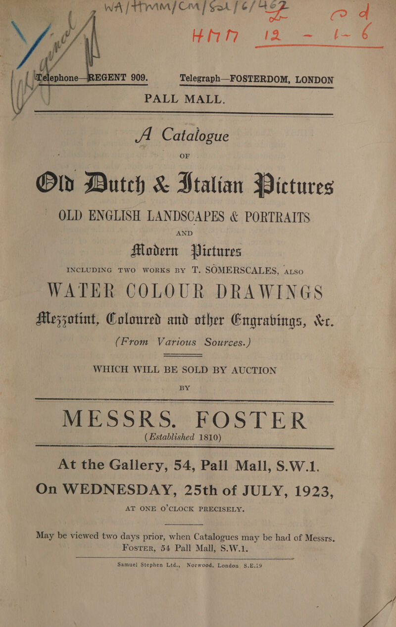    WA / tTYAM / Cm / Col fe/ i} a High. tao  PALL MALL.  A Catalogue Old Duteh &amp; cnc Wictures — OLD ENGLISH LANDSCAPES &amp; PORTRAITS AND Modern Pictures INCLUDING TWO WORKS BY T. SOMERSCALES, ‘ALSO WATER COLOUR DRAWINGS Mezzatint, Coloured and other Engrabings, Xe. (From Various Sources.)   WHICH WILL BE SOLD BY AUCTION   MESSRS. FOSTER _ (sstablished 1810)     May be viewed two days prior, when Catalogues may be had of Messrs. Foster, 54 Pall Mall, S.W.1. Samuel Stephen Ltd., Norwood, London, S.E.i9