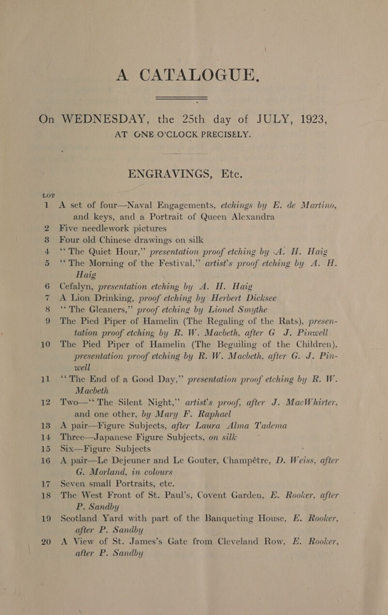 A CATALOGUE, 18 20 AT ONE O’CLOCK PRECISELY. ENGRAVINGS, Etc. A set of four—Naval Engagements, etchings by E. de Martino, and keys, and a Portrait of Queen Alexandra Five needlework pictures Four old Chinese drawings on silk ‘“The Quiet Hour,” presentation proof etching by .A. H. Haig “The Morning of the Festival,” artist’s proof etching by A. H. Haig Cefalyn, presentation etching by A. H. Haig A Lion Drinking, proof etching by Herbert Dicksee ‘‘The Gleaners,” proof etching by Lionel Smythe The Pied Piper of Hamelin (The Regaling of the Rats), presen- tation proof etching by R. W. Macbeth, after G J. Pinwell The Pied Piper of Hamelin (The Beguiling of the Children), presentation proof etching by R. W. Macbeth, after G. J. Pin- well ‘The End of a Good Day,” presentation proof etching by R. W. Macbeth Two—*‘ The Silent Night,” artist's proof, after J. MacWhirter. and one other, by Mary F. Raphael A pair—Figure Subjects, after Laura Alma Tadema Three—Japanese Figure Subjects, on silk Six—Figure Subjects A pair—Le Dejeuner and Le Gouter, Champétre, D. Weiss, after G. Morland, in colours Seven small Portraits, ete. The West Front of St. Paul’s, Covent Garden, EH. Rooker, after P. Sandby Scotland Yard with part of the Banqueting House, E. Rooker, after P. Sandby A View of St. James’s Gate from Cleveland Row, FE. Rooker, atter P. Sandby