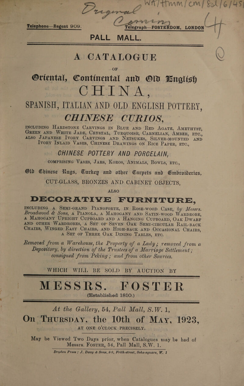 Telephone—Regent 909. ea LONDON eT | Se SS RIEL a rae! elle hl eal | PALL MALL.    A CATALOGUE WU OF Oriental, Continental and OW English ela Be Soh ens SPANISH, ITALIAN AND OLD ENGLISH POTTERY, CHINESE CURIOS, INCLUDING HarpsTonE CARVINGS IN BLUE AND ‘RED AGATE, AMETHYST, GREEN AND WHITE JADE, Crystal, TuRrQuolss, CARNELIAN, Amprr, ETC., ALSO JAPANESE Ivory Carvines AND NETSUKE, SILVER- MOUNTED AND Ivory Inuarp Vases, Curnesz Drawings on Rick PAPER, ETC., CHINESE POTTERY AND PORCELAIN, COMPRISING VAsEs, JARS, Koros, Anrmats, Bow1s, ETC., Old Chinese Rugs, Turkey and other Carpets and Gmbroideries, CUT-GLASS, BRONZES AND CABINET OBJECTS, ALSO DECORATIVE FURNITURE, INCLUDING A SEMI-GRAND PIANOFoRTE, IN Rosz-woop Casz, by Sait Broadwood &amp; Sons, A PIANOLA, A MAHOGANY AND SATIN-Woop WARDROBE, A MAHOGANY UPRIGHT CUPBOARD AND A HANGING CUPBOARD, Oak DWARF AND OTHER WARDROBES, A SET of SEVEN Oak SEmI-crrecuLaR RAIL-BACK Snes WINGED Easy Cuairs, AND HIGH-BACK AND OCCASIONAL CHAIRS, A SET OF THREE Oak Dinine TaBLes, ETO. Removed from a Warehouse, the Property of a Lay ; removed from a Depository, by direction of the Trustees of a Marriage Settlement ; consigned from Peking ; and from other Sources.  WHICH WILL BE SOLD BY AUCTION BY MESSRS. FOSTER (Established 1810.)    At the Gallery, 64, Pall Mall, S.W.1, On. Tuurspay, the 10th of May, 1923, AT ONE O'CLOCK PRECISELY. say be Viewed Two Days prior, when Catalogues may be had of Messrs. Fostrr, 54, Pall Mall, S.W. 1. Dryden Press: J. Davy &amp; Sons, 8-9, Frith-street, Soho-square, W. 1