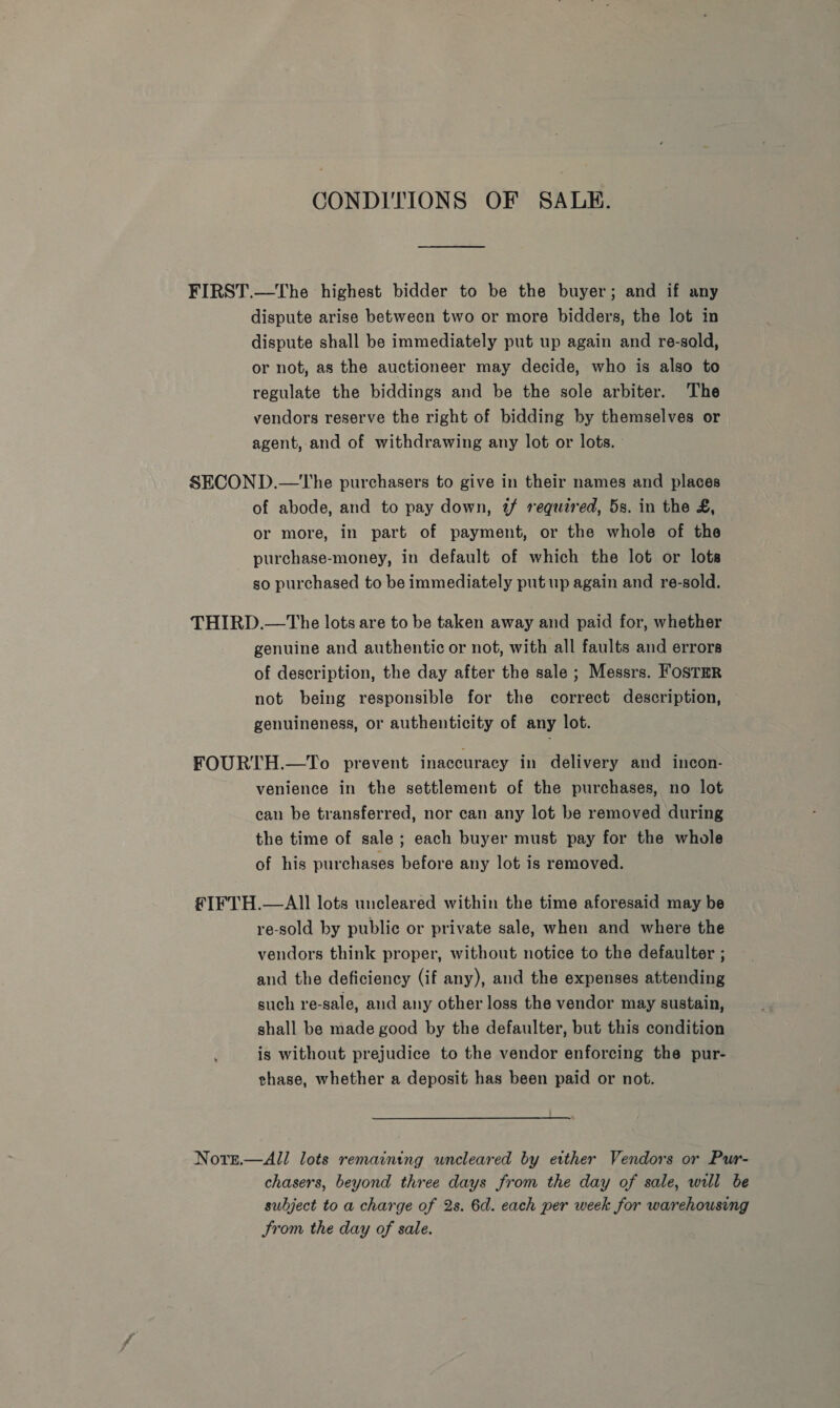 CONDITIONS OF SALE. FIRST.—The highest bidder to be the buyer; and if any dispute arise between two or more bidders, the lot in dispute shall be immediately put up again and re-sold, or not, as the auctioneer may decide, who is also to regulate the biddings and be the sole arbiter. The vendors reserve the right of bidding by themselves or agent, and of withdrawing any lot or lots. SECOND.—The purchasers to give in their names and places of abode, and to pay down, 2 required, 5s. in the £, or more, in part of payment, or the whole of the purchase-money, in default of which the lot or lots so purchased to be immediately put up again and re-sold. THIRD.—The lots are to be taken away and paid for, whether genuine and authentic or not, with all faults and errors of description, the day after the sale ; Messrs. FosTER not being responsible for the correct description, genuineness, or authenticity of any lot. FOURTH.—To prevent inaccuracy in delivery and incon- venience in the settlement of the purchases, no lot can be transferred, nor can any lot be removed during the time of sale ; each buyer must pay for the whole of his purchases before any lot is removed. fFIFTH.—All lots uncleared within the time aforesaid may be re-sold by public or private sale, when and where the vendors think proper, without notice to the defaulter ; and the deficiency (if any), and the expenses attending such re-sale, and any other loss the vendor may sustain, shall be made good by the defaulter, but this condition is without prejudice to the vendor enforcing the pur- thase, whether a deposit has been paid or not. Nors.—All lots remaining uncleared by etther Vendors or Pur- chasers, beyond three days from the day of sale, will be subject to a charge of 2s. 6d. each per week for warehousing Strom the day of sale.