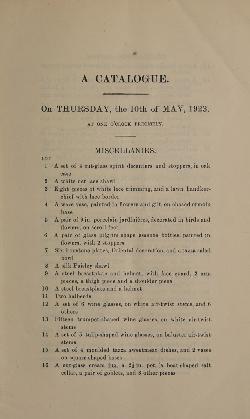 A CATALOGUE. LOT 15 16 AT ONE O'CLOCK PRECISELY. MISCELLANIES. A set of 4 cut-glass spirit decanters and stoppers, in oak case A white net lace shawl Hight pieces of white lace trimming, and a lawn handker- chief with lace border A ware vase, painted in flowers and gilt, on chased ormolu base . A pair of 9in. porcelain jardiniéres, decorated in birds and flowers, on scroll feet A pair of glass pilgrim shape essence bottles, painted in flowers, with 2 stoppers Six ironstone plates, Oriental decoration, and atazza salad bowl A silk Paisley shawl A steel breastplate and helmet, with face guard, 2 arm pieces, a thigh piece and a shoulder piece A steel breastplate and a helmet Two halberds A set of 6 wine glasses, on white air-twist stems, and 6 others Fifteen trumpet-shaped wine glasses, on white air-twist. stems A set of 5 tulip-shaped wine glasses, on baluster air-twist stems A set of 4 moulded tazza sweetmeat dishes, and 2 vases on square-shaped bases A cut-glass cream jug, a 24in. pot, ‘a boat-shaped salt cellar, a pair of goblets, and 3 other pieces