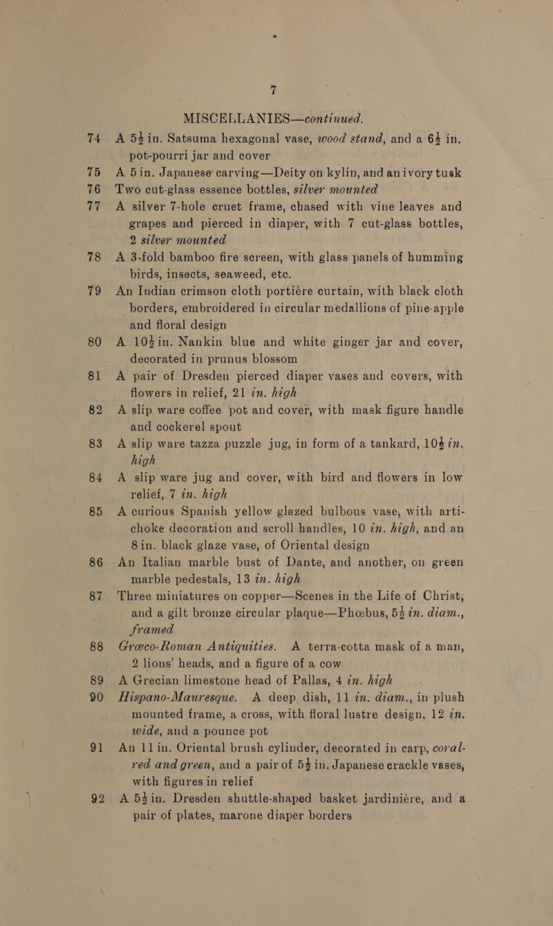75 76 77 18 79 80 81 83 84 85 86 87 88 89 90 91 92 t MISCELLANIES—continued. A 54 in. Satsuma hexagonal vase, wood stand, and a 64 in. - pot-pourri jar and cover A 5in. Japanese’ carving —Deity on kylin, and anivory tusk Two cut-glass essence bottles, sa/ver mounted A silver 7-hole cruet frame, chased with vine leaves and grapes and pierced in diaper, with 7 cut-glass bottles, 2 silver mounted A 3-fold bamboo fire screen, with glass panels of humming birds, insects, seaweed, etc. An Indian crimson cloth portiére curtain, with black cloth borders, embroidered in circular medallions of pine-apple and floral design A 104in. Nankin blue and white ginger jar and cover, decorated in prunus blossom , A pair of Dresden pierced diaper vases and covers, with flowers in relief, 21 in. high | A slip ware coffee pot and cover, with mask figure handle and cockerel spout A slip ware tazza puzzle jug, in form of a tankard, 10$7n. high , A slip ware jug and cover, with bird and flowers in low relief, 7 in. high A curious Spanish yellow glazed bulbous vase, with arti- choke decoration and scroll handles, 10 2m. high, and an 8in. black glaze vase, of Oriental design | An Italian marble bust of Dante, and another, on green marble pedestals, 13 in. high Three miniatures on copper—Scenes in the Life of Christ, and a gilt bronze circular plaque—Pheebus, 54 in. diam., Sramed . Greco-Roman Antiquities. A terra-cotta mask of a man, 2 lions’ heads, and a figure of a cow A Grecian limestone head of Pallas, 4 in. high Hispano-Mauresque. A deep dish, 11 in. diam., in plush mounted frame, a cross, with floral lustre design, 12 zn. wide, and a pounce pot An 11in. Oriental brush cylinder, decorated in carp, coral- red and green, and a pair of 54 in. Japanese crackle vases, with figures in relief A 54in. Dresden shuttle-shaped basket jardiniére, and a pair of plates, marone diaper borders